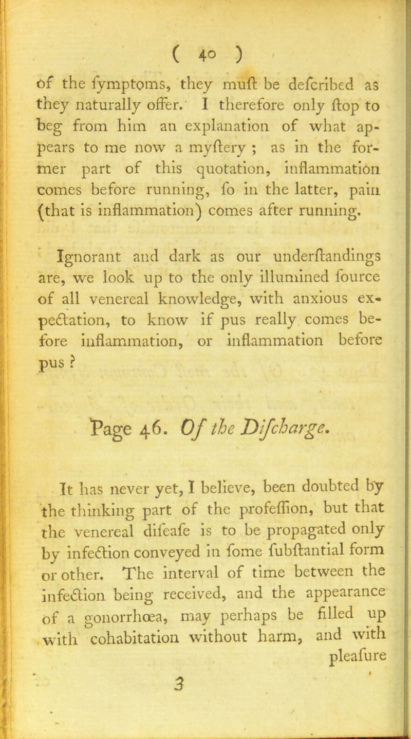 cf the fymptoms, they muft be defcribed as they naturally offer. I therefore only flop to beg from him an explanation of what ap- pears to me now a myftery ; as in the for- mer part of this quotation, inflammatibn comes before running, fo in the latter, paiii (that is inflammation) comes after running. Ignorant and dark as our underftandings are, we look up to the only illumined fource of all venereal knowledge, with anxious ex- peftation, to know if pus really comes be- fore inflammation, or inflammation before pus > f age 46. Of the D if charge. It has never yet, I believe, been doubted by the thinking part of the profefllon, but that the venereal difeafe is to be propagated only by infedion conveyed in fome fubftantial form or other. The interval of time between the infedion being received, and the appearance of a gonorrhoea, may perhaps be filled up with cohabitation without harm, and with pleafure » 3