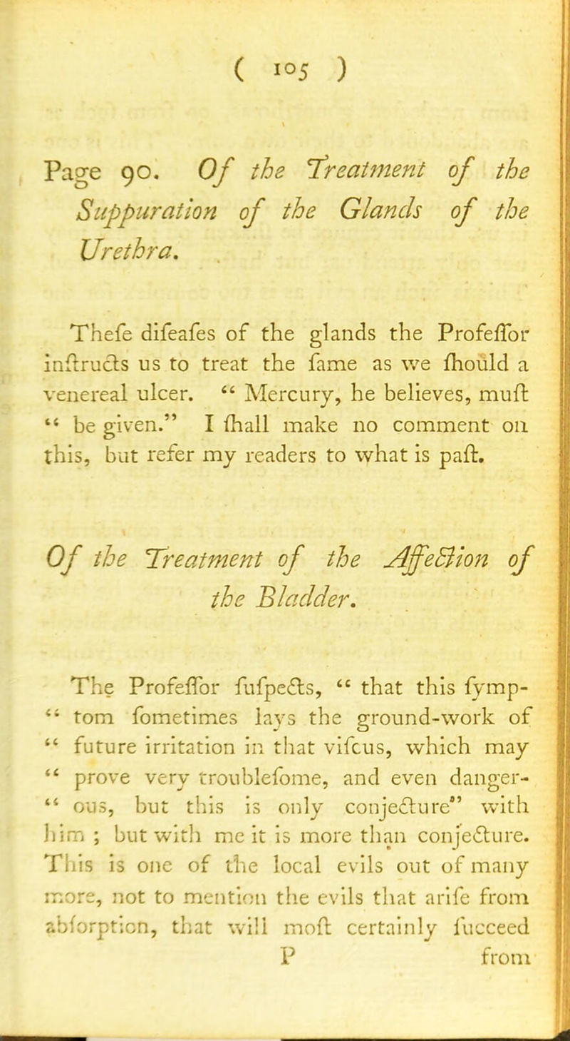 Page 90. Of the T'reaiment of the Suppuration of the Glands of the Urethra, Thefe difeafes of the glands the ProfefTor inflrucls us to treat the fame as we fhoiild a venereal ulcer.  Mercury, he believes, mud  be given. I (hall make no comment on this, but refer my readers to w^hat is paft. Of the Treatment of the AffeBion of the Bladder, The Profeffor fufpe^ls,  that this fymp- *' torn fometimes lays the ground-work of  future irritation in that vifcus, which may  prove very troublefome, and even danger-  0U5, but this is only conje£lure*' with ])im ; but with mc it is more than conjecture. This is one of the local evils out of many more, not to mention the evils that arife from abforpticn, that will mod certainly fucceed P from