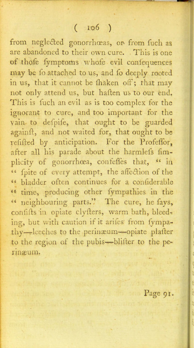 from negle£led gonorrhoeas, o]> from fuch as are abandoned to their own cure. This is one of thofe fymptoms whofe evil conlequences may be fo attached to us, and fo deeply rooted in us, that it cannot be fhaken oiT; that may not only attend us, but haften us to our end. This is fuch an evil as is too complex for the ignorant to cure, and too important for the vain to defpife, that ought to be guarded againft, and not waited for, that ought to be refifted by anticipation. For the Profeflbr, after all his parade about the harmlefs fim- plicity of gonorrhoea, confefles that,  in  fpite of evry attempt, the afFeiflion of the *' bladder often continues for a confiderable *^ time, producing other fympathies in the  neighbouring parts.',' The cure, he fays, conhfts in opiate clyfters, warm bath, bleed-> ing, but v/ith caution if it arifes from fympa- thy—r-leeches to the perinaeum—opiate plafter to the region of the pubis-«—blifter to the pe- rineum,