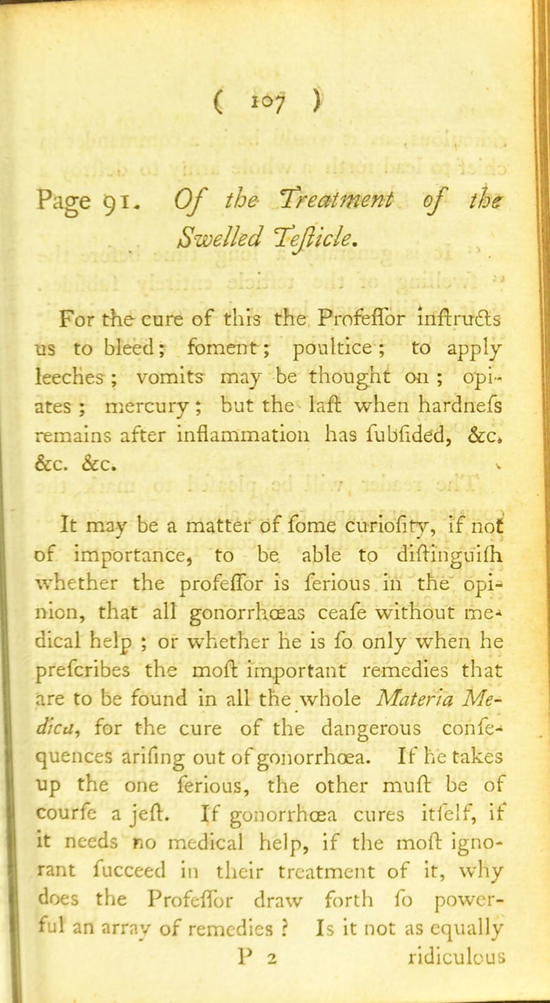 Page 91- Of the l^reatment of the Swelled Teficle, For the cure of this the Profeflbr inflrufts lis to bleed; foment; poultice; to apply leeches ; vomits may be thought on ; opi- ates ; mercury; but the - laft when hardnefs remains after inflammation has fubfided, &c* &c. &c. It may be a matter of fome curiofity, if not of importance, to be able to diftinguhh whether the profefTor is ferious in the opi- nion, that all gonorrhoeas ceafe without me-^ dical help ; or whether he is fo only when he prefcribes the moft important remedies that are to be found in all the whole Materia Me^ dica, for the cure of the dangerous confe- quences arifing out of gonorrhoea. If he takes up the one ferious, the other muft be of courfe a jeft. If gonorrhoea cures itfclf, if it needs no medical help, if the moft igno- rant fucceed in their treatment of it, why does the ProfcfTor draw forth fo power- ful an array of remedies ? Is it not as equally
