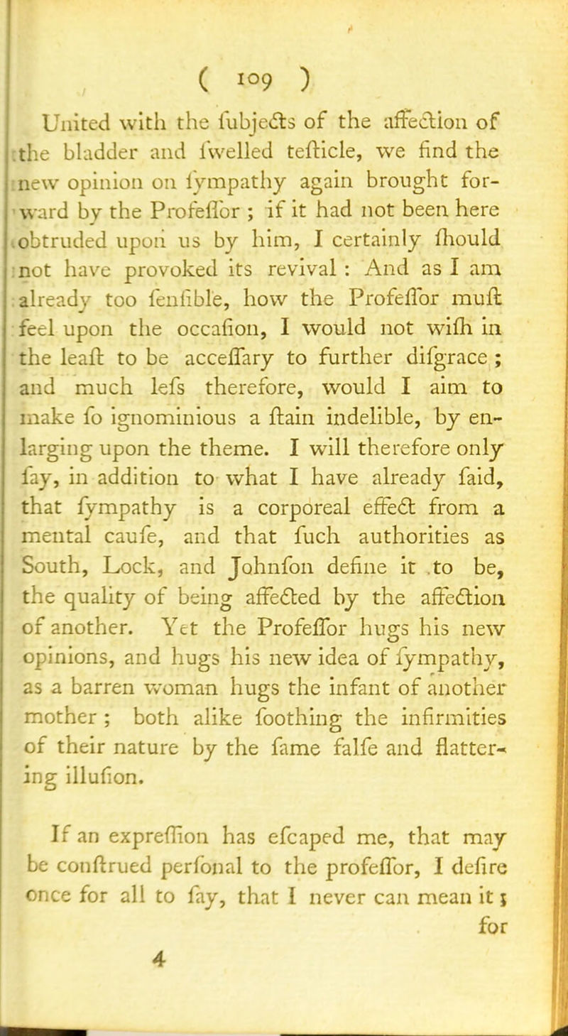 ( ) United with the liibjedrs of the afFeclioii of ;the bUidder and iWelled tefticle, we find the inew opinion on fympathy again brought for- 'ward by the Profefibr ; if it had not been here lobtruded upon us by him, I certainly (liould :not have provoked its revival : And as I am :aheady too fenlible, liovv the Profefibr muft feel upon the occafion, I would not wifh in the leaft to be acceffary to further difgrace ; and much lefs therefore, would I aim to make fo ignominious a ftain indelible, by en- larging upon the theme. I will therefore only fay, in addition to what I have already faid, that fympathy is a corporeal efFe6t from a mental caufe, and that fuch authorities as South, Lock, and Johnfon define it .to be, the quality of being afFe£led by the affeftioii of another. Yet the ProfefTor hugs his new opinions, and hugs his new idea of fympathy, as a barren woman hugs the infant of another mother ; both alike foothing the infirmities of their nature by the fame falfe and flatter^ ing illufion. If an expreflion has efcaped me, that may be conflrued perfonal to the profefFor, I defire once for all to fay, that I never can mean it j for