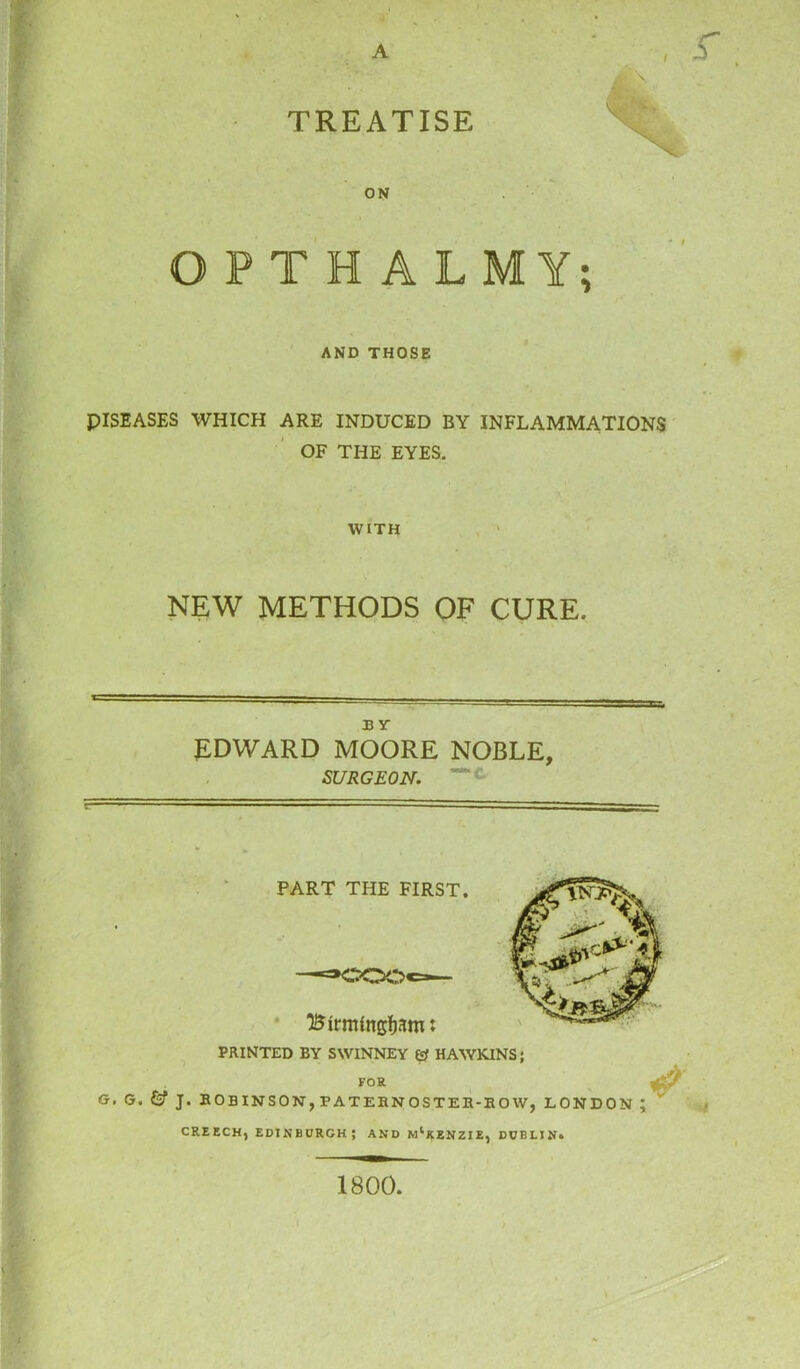 A TREATISE ON OPTRA L M Y; AND THOSE PISEASES WHICH ARE INDUCED BY INFLAMMATIONS OF THE EYES. WITH NEW METHODS OF CURE. B Y EDWARD MOORE NOBLE, SURGEON. PRINTED BY SWINNEY & HAWKINS; FOR G. G. J. ROBINSON, F ATEBN OSTER-RO W, LONDON ; creech, Edinburgh; and m1kenzie, Dublin. 1800.