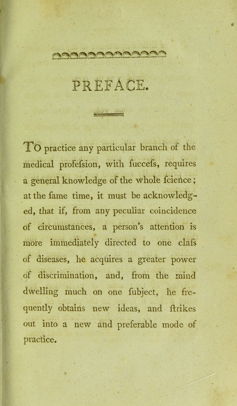 PREFACE. To practice any particular branch of the medical profefsion, with fuccefs, requires a general knowledge of the whole fcieilce; at the fame time, it must be acknowledg- ed, that if, from any peculiar coincidence of circumstances, a person’s attention is . • more immediately directed to one clafs of diseases, he acquires a greater power of discrimination, and, from the mind dwelling much on one fubject, he fre- quently obtains new ideas, and ftrikes out into a new and preferable mode of practice.