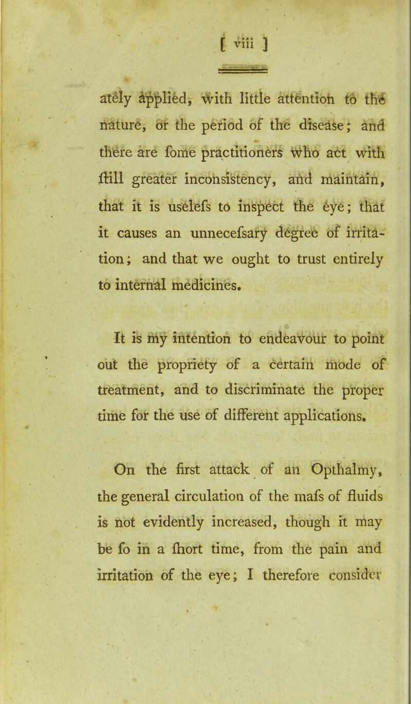 ately Applied, \Vith little attention to the nature, or the period of the disease; and there are fome practitioners \Vho act with Hill greater inconsistency, and maintain, that it is uselefs to inspect the eye; that it causes an unnecefsary degree of irrita- tion ; and that we ought to trust entirely to internal medicines. It is my intention to endeavour to point out the propriety of a certain mode of treatment, and to discriminate the proper time for the use of different applications. On the first attack of an Opthalmy, the general circulation of the mafs of fluids is not evidently increased, though it may be fo in a fhort time, from the pain and irritation of the eye; I therefore consider