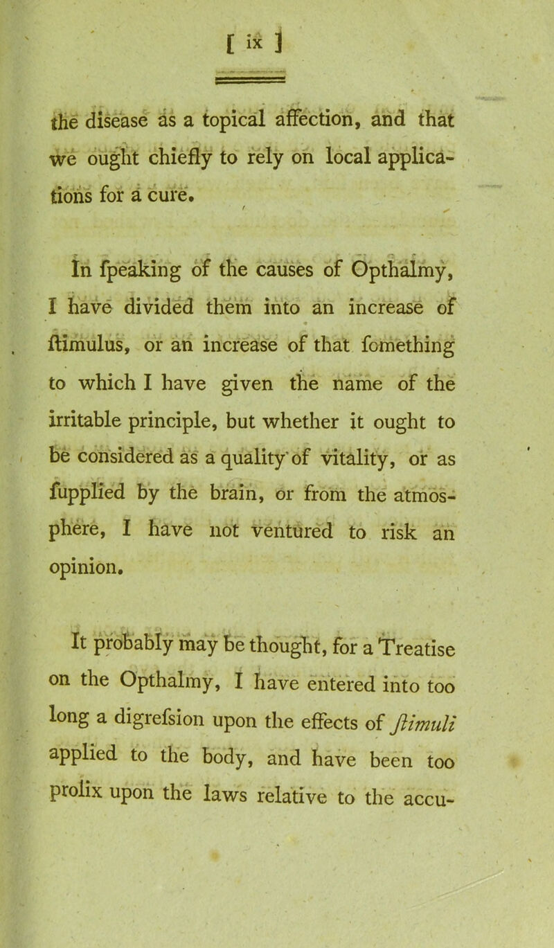 the disease as a topical affection, and that we ought chiefly to rely on local applica- tions for a cure* In fpeaking of the causes of Opthalmy, I have divided them into an increase of ftimulus, or an increase of that fomething to which I have given the name of the irritable principle, but whether it ought to be considered as a quality'of vitality, or as fupplied by the brain, or from the atmos- phere, I have not ventured to risk an opinion. It probably may be thought, for a Treatise on the Opthalmy, I have entered into too long a digrefsion upon the effects of Jlimuli applied to the body, and have been too prolix upon the laws relative to the accu-