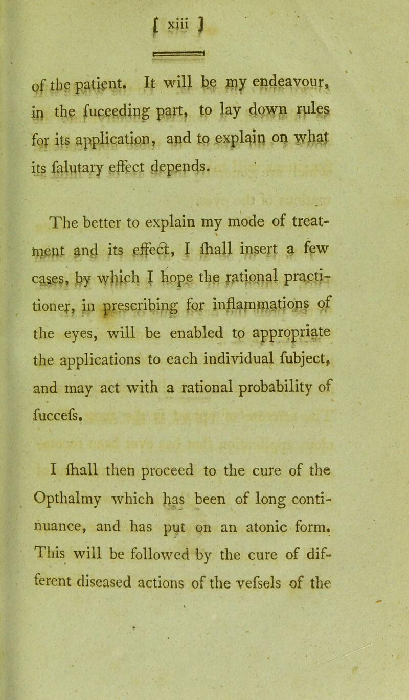t 1 ■——< ' % of the patient. It will be my endeavour, in the fuceedjng part, to lay down rules for its application, and to explain on what its falutary effect depends. K - l , I _ The better to explain my mode or treat- ment and its effedt, l lhall insert a few cases, by which I hope the rational practi- tioner, in prescribing for inflammations of the eyes, will be enabled to appropriate the applications to each individual fubject, and may act with a rational probability of fuccefs. * i I fhall then proceed to the cure of the Opthalmy which has been of long conti- nuance, and has put on an atonic form. This will be followed by the cure of dif- ferent diseased actions of the vefsels of the
