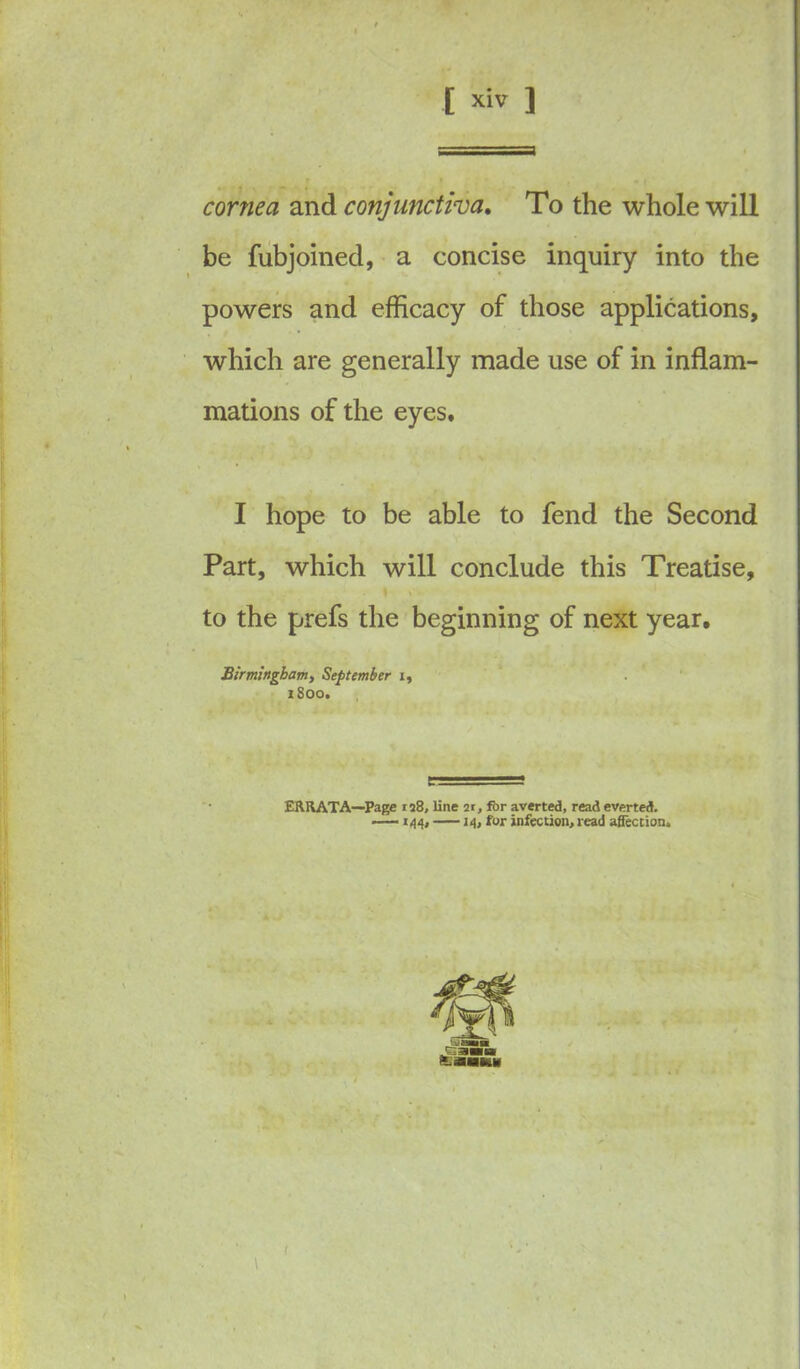 cornea and conjunctiva. To the whole will be fubjoined, a concise inquiry into the powers and efficacy of those applications, which are generally made use of in inflam- mations of the eyes. I hope to be able to fend the Second Part, which will conclude this Treatise, 1 * to the prefs the beginning of next year, Birmingham, September i, 1S00. ERRATA—Page n8, line 2r, fbr averted, read everted. —144, 14, for infection, read affection.