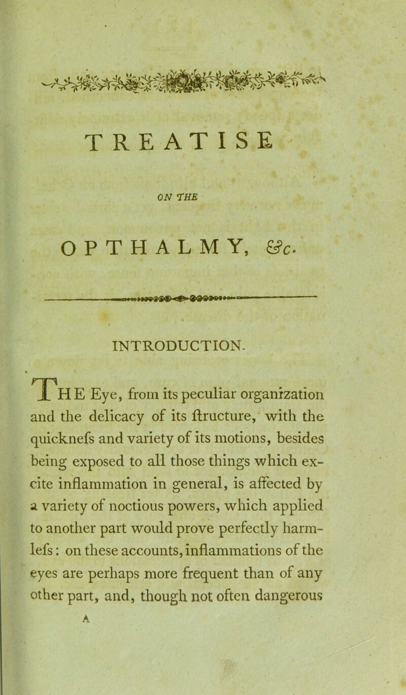 TREATISE ON THE O P T H A L M Y, &c- / , I INTRODUCTION. nn JL HE Eye, from its peculiar organization and the delicacy of its ftructure, with the quicknefs and variety of its motions, besides being exposed to all those things which ex- cite inflammation in general, is affected by a variety of noctious powers, which applied to another part would prove perfectly harm- lefs: on these accounts, inflammations of the eyes are perhaps more frequent than of any other part, and, though not often dangerous A