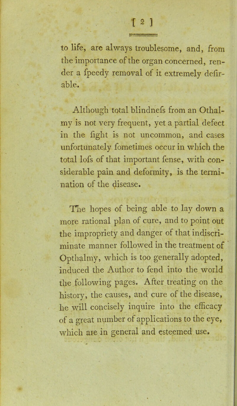 to life, are always troublesome, and, from the importance of the organ concerned, ren- der a fpeedy removal of it extremely defer- able. Although total blindnefs from an Othal- my is not very frequent, yet a partial defect in the fight is not uncommon, and cases unfortunately fometimes occur in which the total lofs of that important fense, with con- siderable pain and deformity, is the termi- nation of the disease. The hopes of being able to lay down a more rational plan of cure, and to point out the impropriety and danger of that indiscri- minate manner followed in the treatment of Opthalmy, which is too generally adopted, induced the Author to fend into the world the following pages. After treating on the history, the causes, and cure of the disease, he will concisely inquire into the efficacy of a great number of applications to the eye, which are in general and esteemed use.
