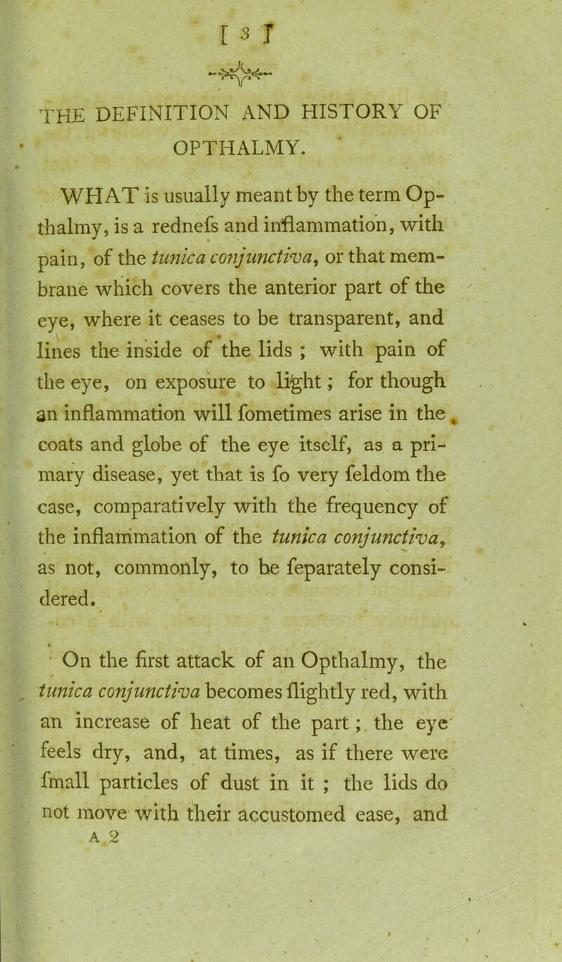 THE DEFINITION AND HISTORY OF OPTHALMY. WHAT is usually meant by the term Op- thalmy, is a rednefs and inflammation, with pain, of the tunica conjunctiva, or that mem- brane which covers the anterior part of the eye, where it ceases to be transparent, and lines the inside of the lids ; with pain of the eye, on exposure to light; for though an inflammation will fometimes arise in the „ coats and globe of the eye itself, as a pri- mary disease, yet that is fo very feldom the case, comparatively with the frequency of the inflammation of the tunica conjunctiva, as not, commonly, to be feparately consi- dered. : On the first attack of an Opthalmy, the tunica conjunctiva becomes flightly red, with an increase of heat of the part; the eye feels dry, and, at times, as if there were fmall particles of dust in it ; the lids do not move with their accustomed ease, and