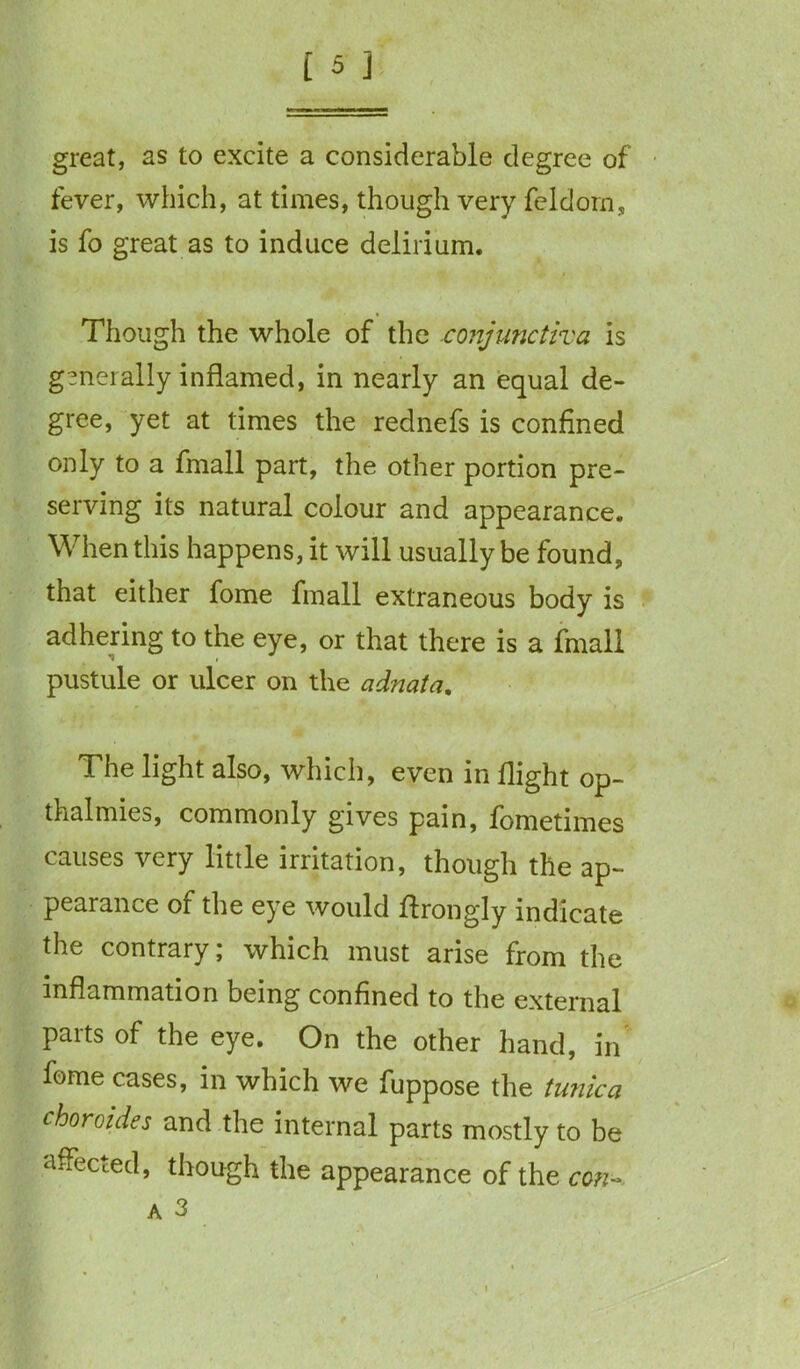 great, as to excite a considerable degree of fever, which, at times, though very feldorn, is fo great as to induce delirium. Though the whole of the conjunctiva is generally inflamed, in nearly an equal de- gree, yet at times the rednefs is confined only to a fmall part, the other portion pre- serving its natural colour and appearance. When this happens, it will usually be found, that either fome fmall extraneous body is adhering to the eye, or that there is a fmall pustule or ulcer on the adnata. The light also, which, even in flight op- thalmies, commonly gives pain, foroetimes causes very little irritation, though the ap- pearance of the eye would flrongly indicate the contrary; which must arise from the inflammation being confined to the external parts of the eye. On the other hand, in fome cases, in which we fuppose the tunica choroides and the internal parts mostly to be affected, though the appearance of the con- a 3