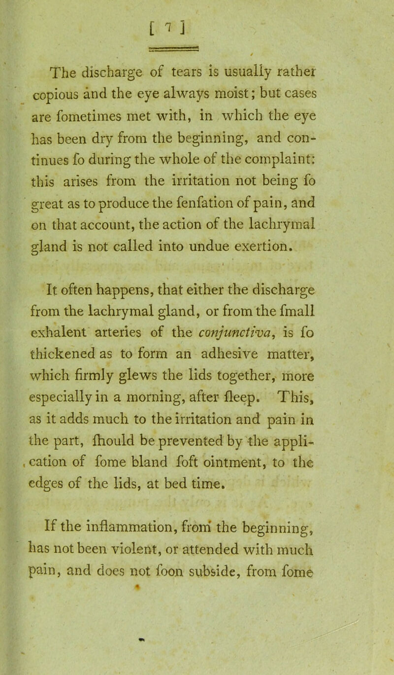 The discharge of tears is usually rather copious and the eye always moist; but cases are fometimes met with, in which the eye has been dry from the beginning, and con- tinues fo during the whole of the complaint: this arises from the irritation not being fo great as to produce the fenfation of pain, and on that account, the action of the lachrymal gland is not called into undue exertion. i * # ' i .. It often happens, that either the discharge from the lachrymal gland, or from the fmall exhalent arteries of the conjunctiva, is fo thickened as to form an adhesive matter, which firmly glews the lids together, more especially in a morning, after fleep. This, as it adds much to the irritation and pain in the part, fhould be prevented by the appli- , cation of fome bland foft ointment, to the edges of the lids, at bed time. If the inflammation, from the beginning, has not been violent, or attended with much pain, and does not foon subside, from fome