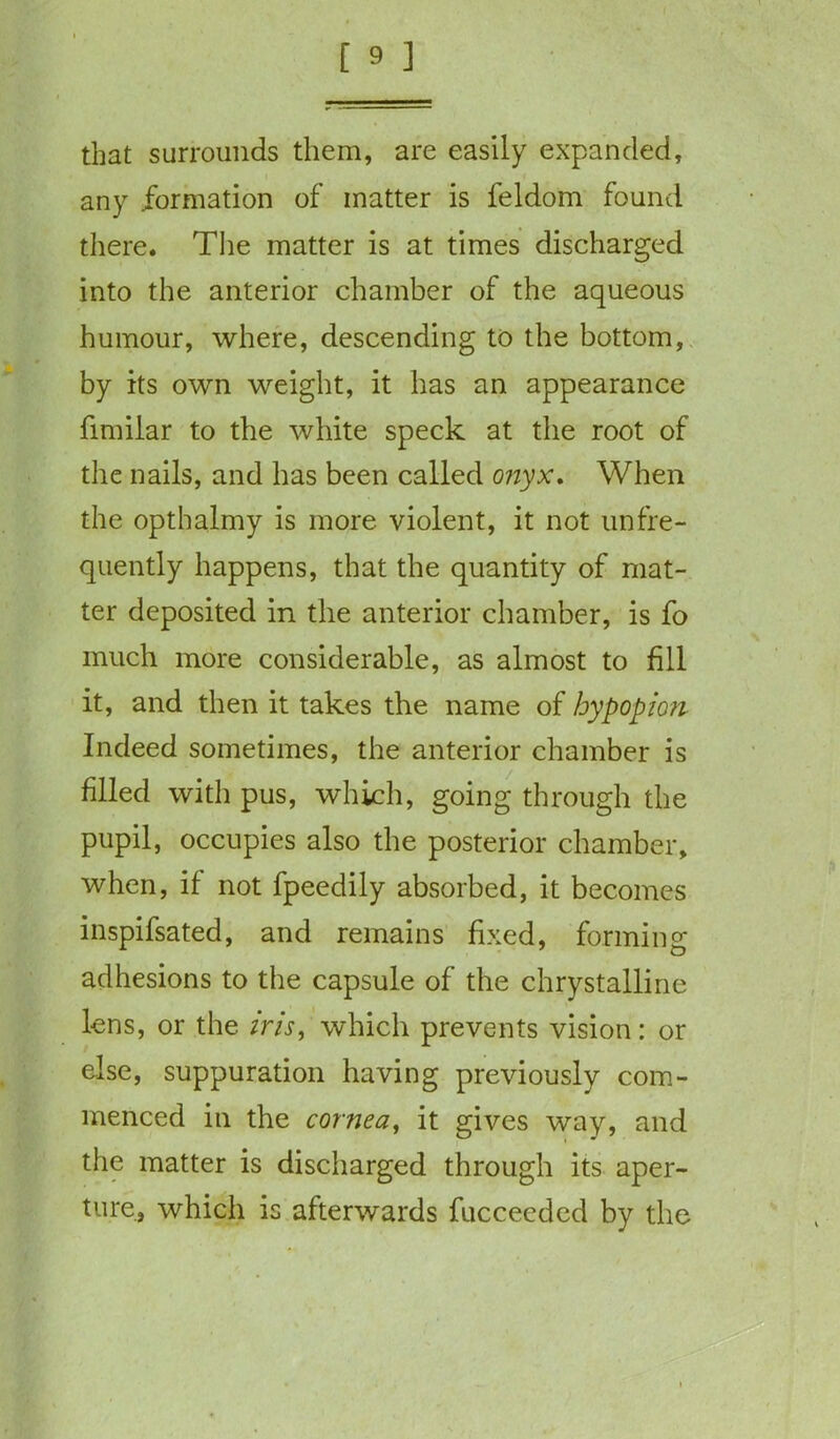 that surrounds them, are easily expanded, any formation of matter is feldom found there. The matter is at times discharged into the anterior chamber of the aqueous humour, where, descending to the bottom, by its own weight, it has an appearance fimilar to the white speck at the root of the nails, and has been called onyx. When the opthalmy is more violent, it not unfre- quently happens, that the quantity of mat- ter deposited in the anterior chamber, is fo much more considerable, as almost to fill it, and then it takes the name of by pop ion Indeed sometimes, the anterior chamber is filled with pus, which, going through the pupil, occupies also the posterior chamber, when, if not fpeedily absorbed, it becomes inspifsated, and remains fixed, forming adhesions to the capsule of the chrystalline lens, or the iris, which prevents vision: or else, suppuration having previously com- menced in the cornea, it gives way, and the matter is discharged through its aper- ture, which is afterwards fucceeded by the