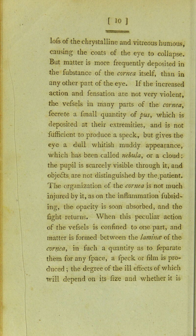 lofs of the chrystalline and vitreous humous, causing the coats of the eye to collapse. But matter is more frequently deposited in the fubstance of the cornea itself, than in any other part of the eye. If the increased action and fensation are not very violent, the vefsels in many parts of the cornea, fecrete a fmall quantity of pus, which is deposited at their extremities, and is not fufficient to produce a speck, but gives the eye a dull whitish muddy appearance, which has been called nebula, or a cloud: the pupil is scarcely visible through it, and objedts are not distinguished by the^patient. The organization of the cornea is not much injured by it, as on the inflammation fubsid- ing, the opacity is soon absorbed, and the light returns. When this peculiar action of the vefsels is confined to one part, and matter is formed between the laminae of the cornea, in fuch a quantity as to feparate them for any fpace, a fpeck or film is pro- duced ; the degree of the ill effects of which will depend on its fize and whether it is