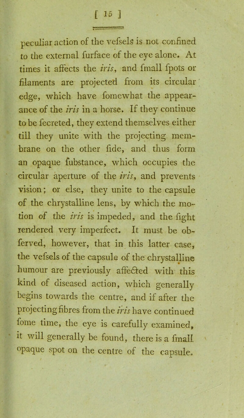 peculiar action of the vefsels is not confined to the external furface of the eye alone. At times it affects the iris, and fmall fpots or filaments are projected from its circular edge, which have fomewhat the appear- ance of the iris in a horse. If they continue to be fecreted, they extend themselves either till they unite with the projecting mem- brane on the other fide, and thus form an opaque fubstance, which occupies the circular aperture of the iris, and prevents vision; or else, they unite to the capsule of the chrystalline lens, by which the mo- 4 tion of the iris is impeded, and the fight rendered very imperfect. It must be ob- ferved, however, that in this latter case, the vefsels of the capsule of the chrystalline humour are previously affedled with this kind of diseased action, which generally begins towards the centre, and if after the projecting fibres from the ins have continued fome time, the eye is carefully examined, it will generally be found, there is a fmall opaque spot on the centre of the capsule. /