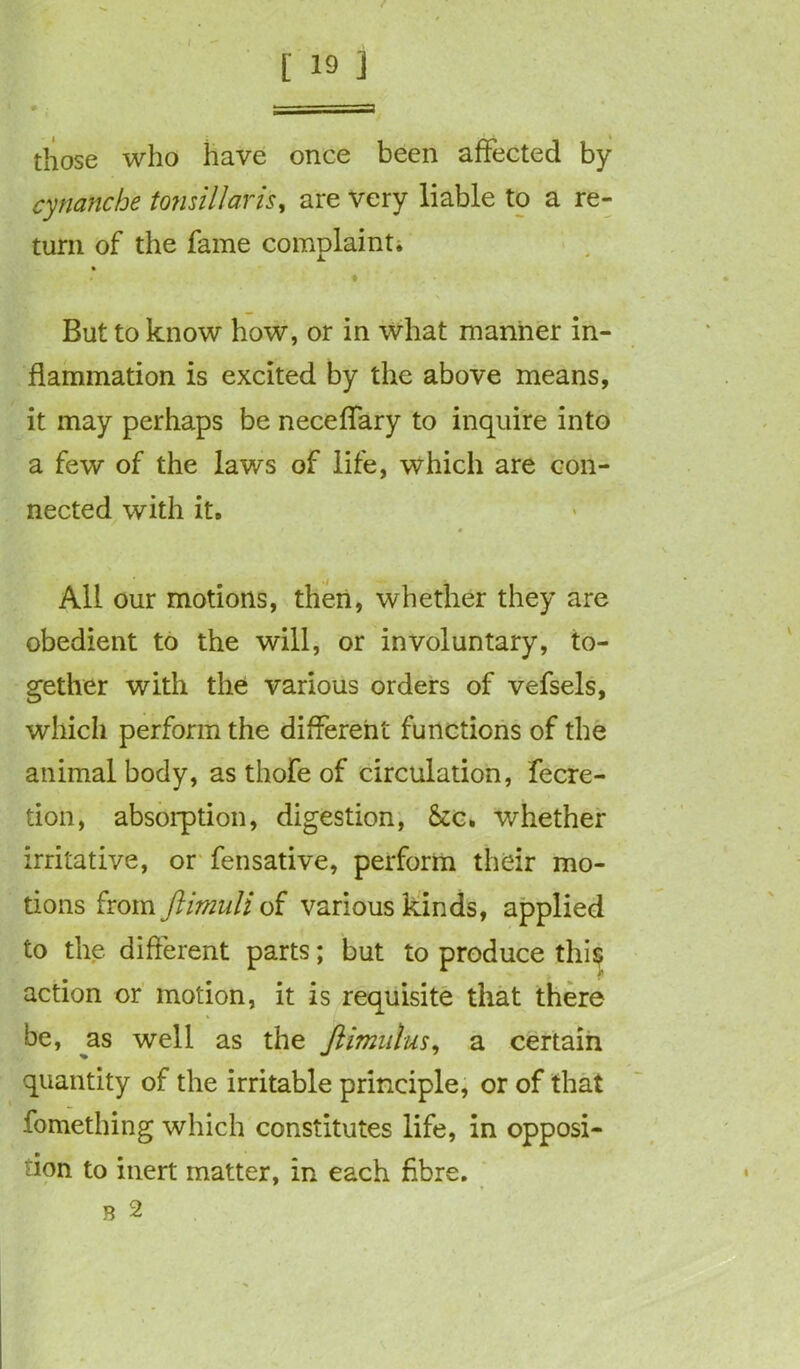 those who have onee been affected by cynanche tonsillaris, are very liable to a re- turn of the fame complaint. But to know how, or in what manner in- flammation is excited by the above means, it may perhaps be neceffary to inquire into a few of the laws of life, which are con- nected with it. All our motions, then, whether they are obedient to the will, or involuntary, to- gether with the various orders of vefsels, which perform the different functions of the animal body, as thofe of circulation, fecre- tion, absorption, digestion, See. whether irritative, or fensative, perform their mo- tions from ftimuli of various kinds, applied to the different parts; but to produce this? action or motion, it is requisite that there be, as well as the Jlimulus, a certain quantity of the irritable principle, or of that fomething which constitutes life, in opposi- tion to inert matter, in each fibre. r 2