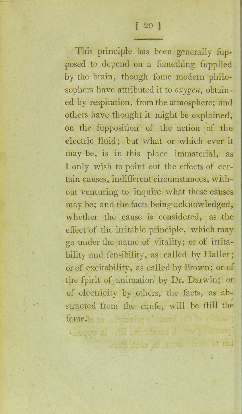 This principle has been generally fup- posed to depend on a fomething fupplied by the brain, though fome modern philo- sophers have attributed it to oxygen, obtain- ed by respiration, from the atmosphere; and others have thought it might be explained, on the fupposition of the action of the electric fluid; but what or which ever it may be, is in this place immaterial, as I only wisli to point out the effects of cer- tain causes, indifferent circumstances, with- out venturing to inquire what these causes may be; and the facts being acknowledged, whether the cause is considered, as the effect of the irritable principle, which may go under the name of vitality; or of irrita- bility and fenribility, as called by Haller; or of excitability, as called by Brown; or of the fpirit of animation by Dr. Darwin; or of electricity by others, the facts, as ab- stracted from the caufe, will be ffill the fame.