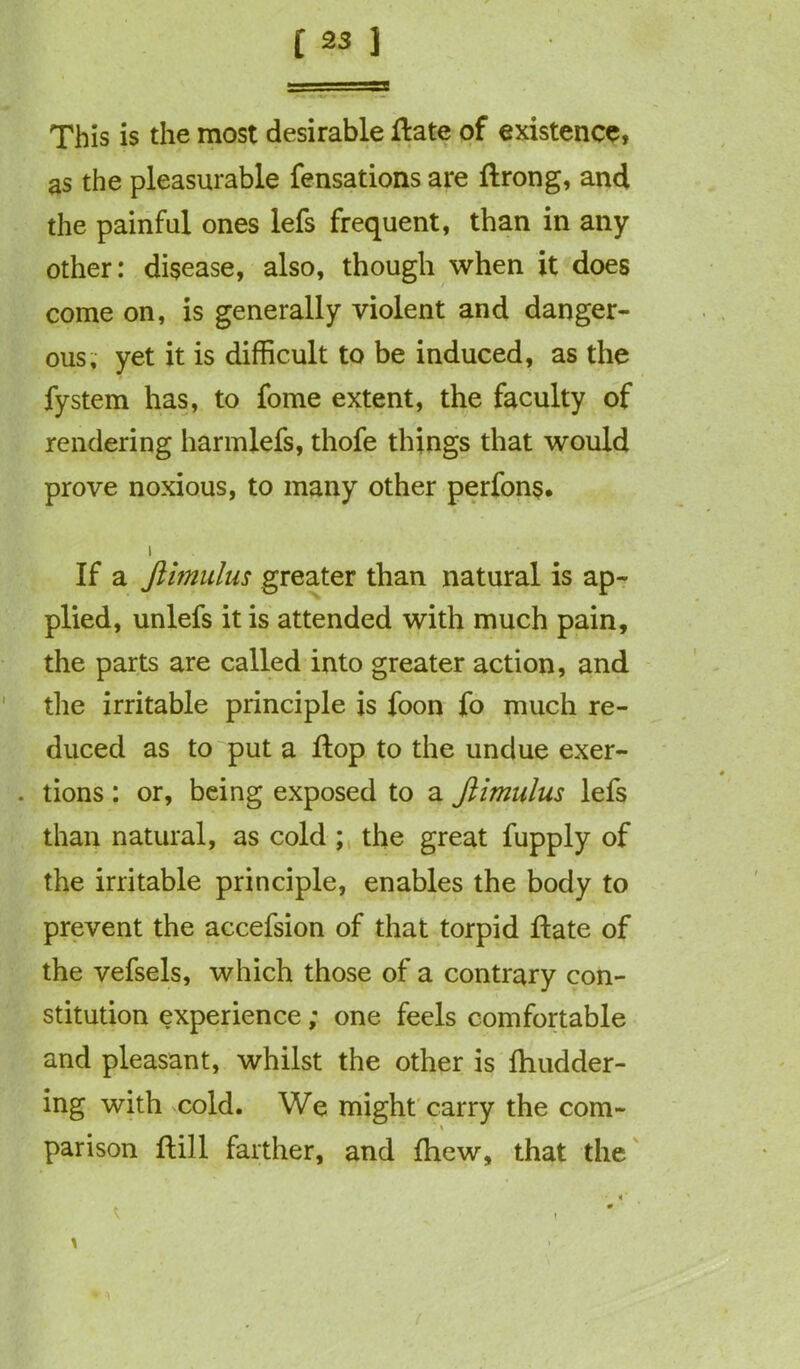 This is the most desirable Hate of existence, as the pleasurable fensations are Ilrong, and the painful ones lefs frequent, than in any other: disease, also, though when it does come on, is generally violent and danger- ous, yet it is difficult to be induced, as the fystem has, to fome extent, the faculty of rendering harmlefs, thofe things that would prove noxious, to many other perfons. i If a Jiimulus greater than natural is ap- plied, unlefs it is attended with much pain, the parts are called into greater action, and the irritable principle is foon fo much re- duced as to put a flop to the undue exer- . tions: or, being exposed to a Jiimulus lefs than natural, as cold ; the great fupply of the irritable principle, enables the body to prevent the accefsion of that torpid Hate of the vefsels, which those of a contrary con- stitution experience; one feels comfortable and pleasant, whilst the other is fhudder- ing with cold. We might carry the com- parison Hill farther, and fhew, that the • <' t ~ , * ' *