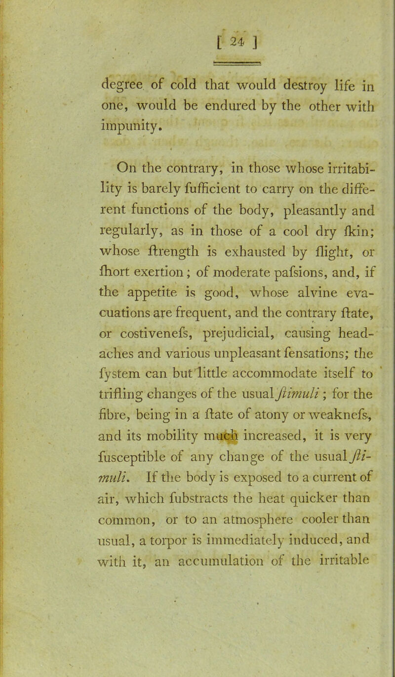 degree of cold that would destroy life in one, would be endured by the other with impunity. On the contrary, in those whose irritabi- lity is barely fufficient to carry on the diffe- rent functions of the body, pleasantly and regularly, as in those of a cool dry fkin; whose ftrength is exhausted by flight, or fhort exertion; of moderate pafsions, and, if the appetite is good, whose alvine eva- cuations are frequent, and the contrary ftate, or costivenefs, prejudicial, causing head- aches and various unpleasant fensations; the fystem can but little accommodate itself to trifling changes of the usual fiimuli ; for the fibre, being in a flate of atony or weaknefs., and its mobility much increased, it is very fusceptible of any change of the usual Jli- muli. If the body is exposed to a current of air, which fubstracts the heat quicker than common, or to an atmosphere cooler than usual, a torpor is immediately induced, and with it, an accumulation of the irritable