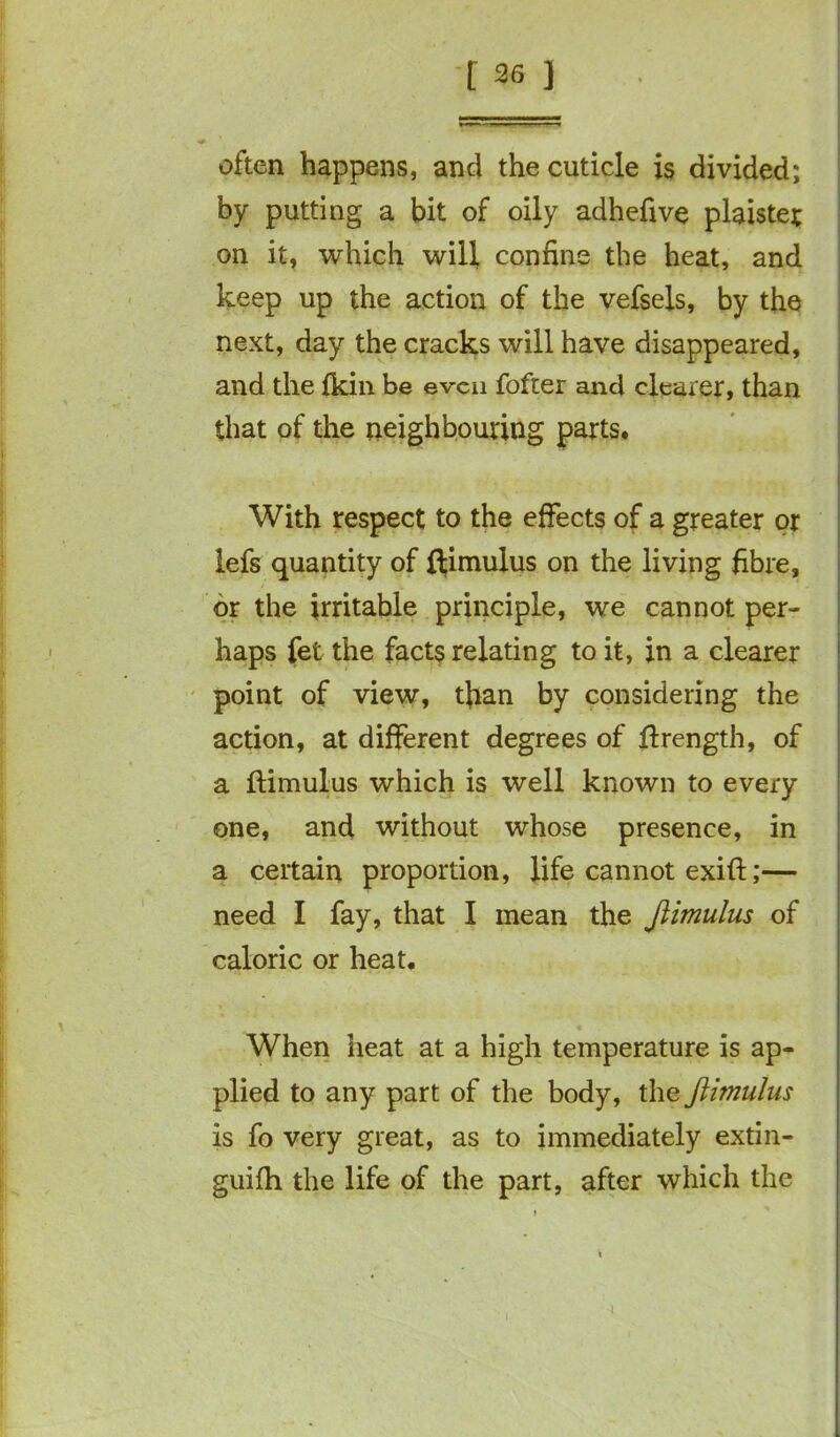 often happens, and the cuticle is divided; by putting a bit of oily adhefive plaiste; on it, which will confine the heat, and keep up the action of the vefsels, by the next, day the cracks will have disappeared, and the {kin be even fofter and clearer, than that of the neighbouring parts. With respect to the effects of a greater or lefs quantity of ftimulus on the living fibre, or the irritable principle, we cannot per- haps fet the facts relating to it, in a clearer point of view, tfian by considering the action, at different degrees of ftrength, of a ftimulus which is well known to every one, and without whose presence, in a certain proportion, life cannot exift;— need I fay, that I mean the ftimulus of caloric or heat. When heat at a high temperature is ap- plied to any part of the body, the ftimulus is fo very great, as to immediately extin- guifh the life of the part, after which the