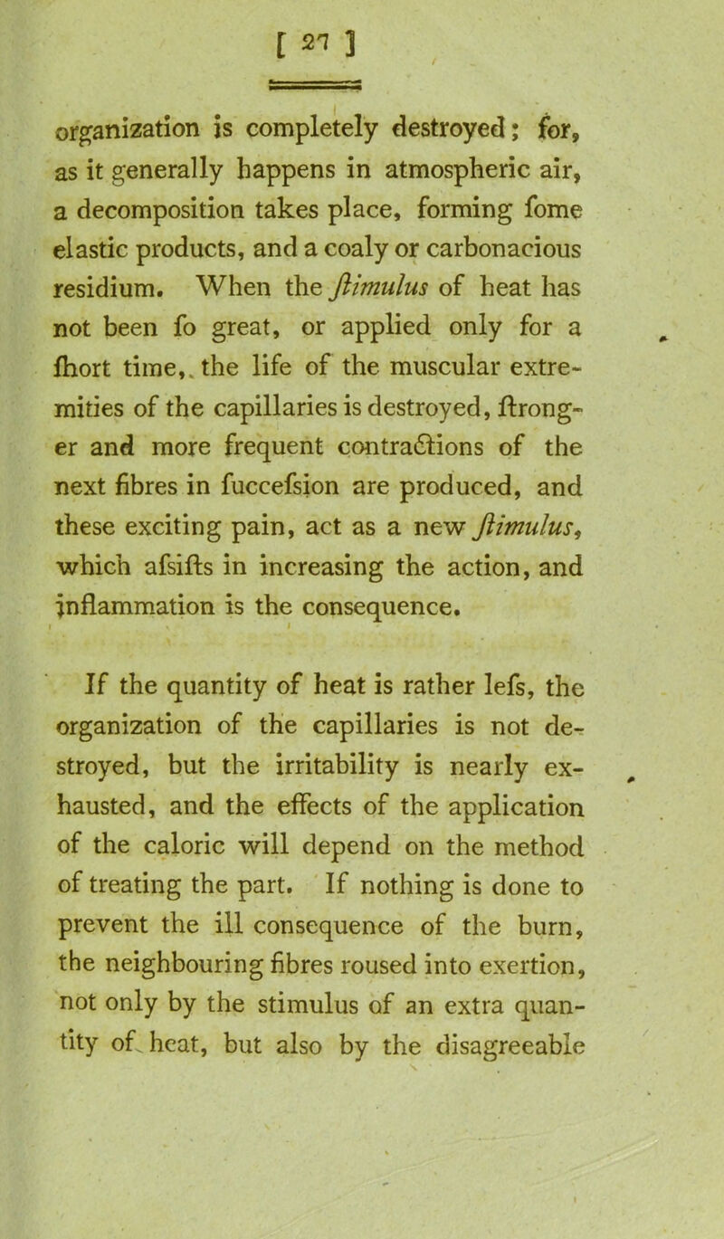 organization is completely destroyed; for, as it generally happens in atmospheric air, a decomposition takes place, forming fome elastic products, and a coaly or carbonacious residium. When the ftimulus of heat has not been fo great, or applied only for a fhort time,, the life of the muscular extre- mities of the capillaries is destroyed, ffrong- er and more frequent contra&ions of the next fibres in fuccefsion are produced, and these exciting pain, act as a new ftimulus, which afsifts in increasing the action, and inflammation is the consequence. i * i If the quantity of heat is rather lefs, the organization of the capillaries is not de- stroyed, but the irritability is nearly ex- hausted, and the effects of the application of the caloric will depend on the method of treating the part. If nothing is done to prevent the ill consequence of the burn, the neighbouring fibres roused into exertion, not only by the stimulus of an extra quan- tity of heat, but also by the disagreeable