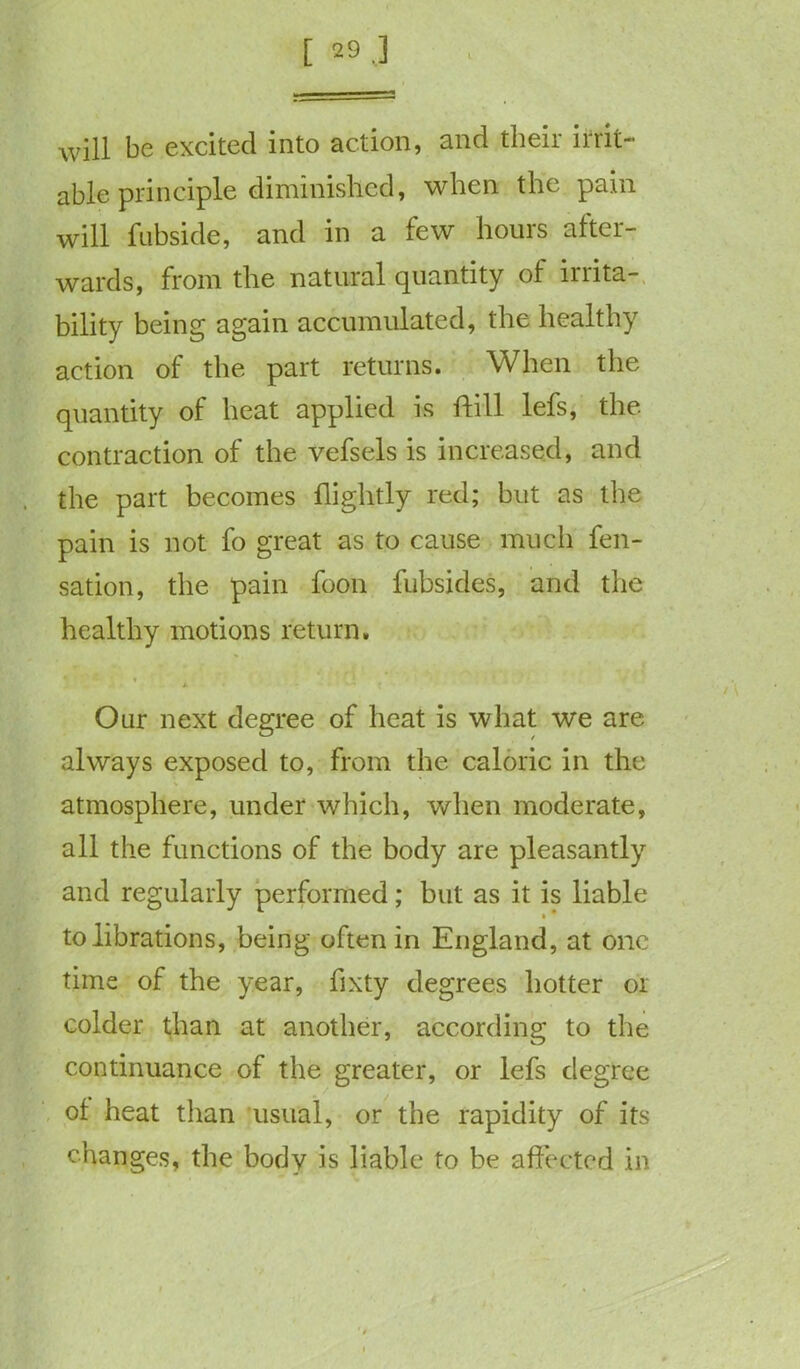 [ 29.3 will be excited into action, and their irrit- able principle diminished, when the pain will fubside, and in a few hours after- wards, from the natural quantity of lriita- bility being again accumulated, the healthy action of the part returns. When the quantity of heat applied is ftill lefs, the. contraction of the vefsels is increased, and the part becomes flightly red; but as the pain is not fo great as to cause much fen- sation, the pain foon fubsides, and the healthy motions return. *. * • f Our next degree of heat is what we are always exposed to, from the caloric in the atmosphere, under which, when moderate, all the functions of the body are pleasantly and regularly performed; but as it is liable tolibrations, being often in England, at one time of the year, fixty degrees hotter or colder than at another, according to the continuance of the greater, or lefs degree of heat than usual, or the rapidity of its changes, the body is liable to be affected in