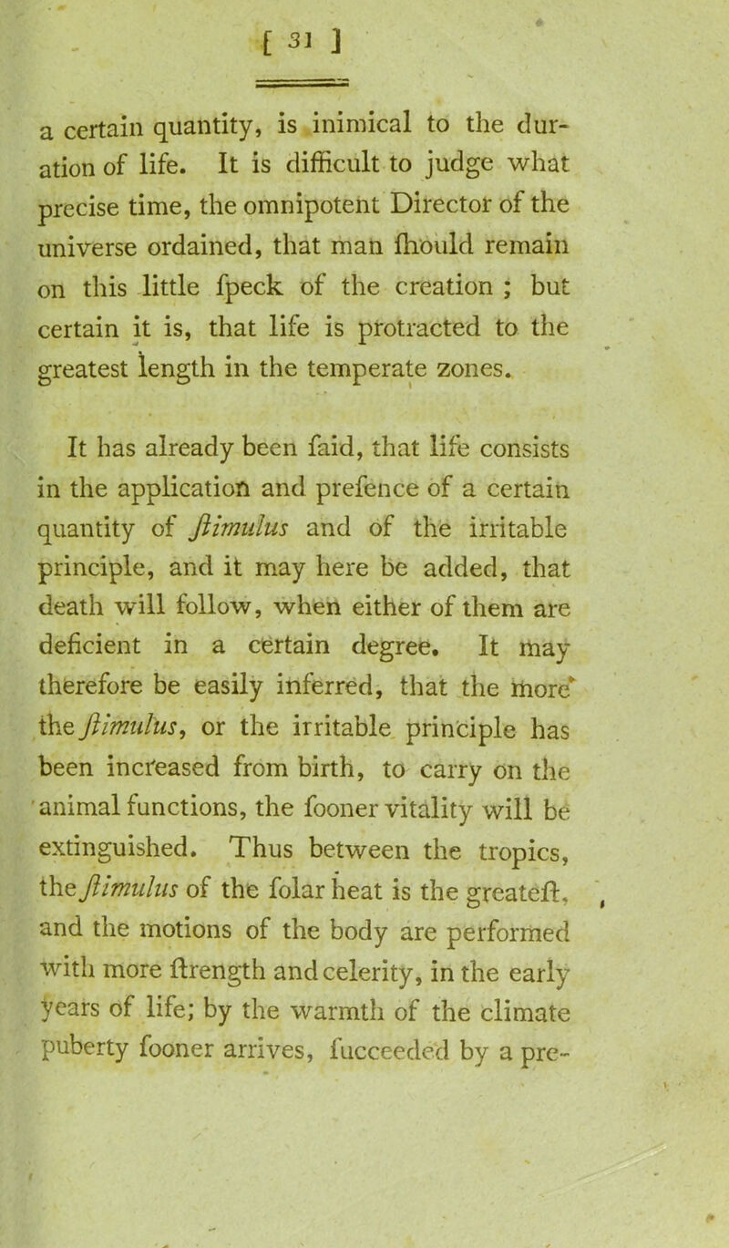 a certain quantity, is inimical to the dur- ation of life. It is difficult to judge what precise time, the omnipotent Director of the universe ordained, that man fhould remain on this little fpeck of the creation ; but certain it is, that life is protracted to the greatest length in the temperate zones. It has already been faid, that life consists in the application and prefence of a certain quantity of Jiimulus and of the irritable principle, and it may here be added, that death will follow, when either of them are deficient in a certain degree. It may therefore be easily inferred, that the more* the Jiimulus, or the irritable principle has been increased from birth, to carry on the animal functions, the fooner vitality will be extinguished. Thus between the tropics, the Jiimulus of the folar heat is the greatefL and the motions of the body are performed with more ftrength and celerity, in the early years of life; by the warmth of the climate puberty fooner arrives, fucceeded by a pre-