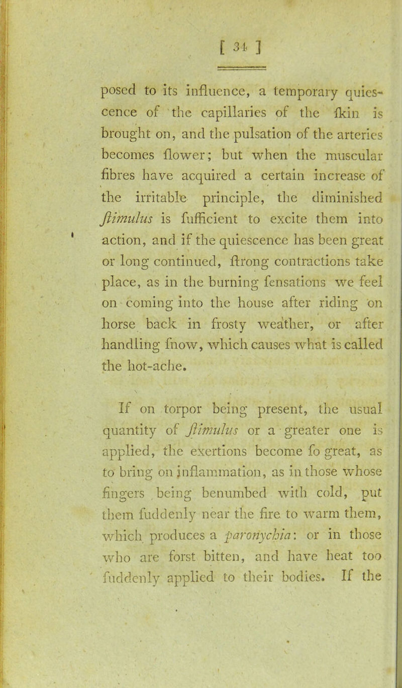 [ 31 ] posccl to its influence, a temporary quies- cence of the capillaries of the fkin is brought on, and the pulsation of the arteries becomes flower; but when the muscular fibres have acquired a certain increase of the irritable principle, the diminished Jiimulus is fufficient to excite them into action, and if the quiescence has been great or long continued, flrong contractions take place, as in the burning fensations we feel on coming into the house after riding on horse back in frosty weather, or after handling fnow, which causes what is called the hot-ache. f If on torpor being present, the usual quantity of Jiimulus or a greater one is applied, the exertions become fo great, as to bring on inflammation, as in those whose fingers being benumbed with cold, put them fuddenly near the fire to warm them, which produces a 'paronychia', or in those who are forst bitten, and have heat too fuddenly applied to their bodies. If the