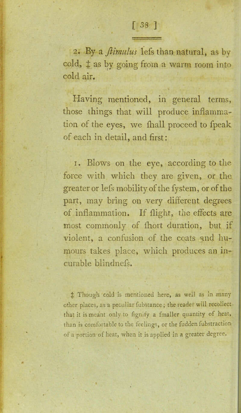 2. By a flimulus lefs than natural, as by cold, J as by going from a warm room into cold air. » Having mentioned, in general terms, those things that will produce inflamma- tion of the eyes, we fhall proceed to fpeak of each in detail, and first: i. Blows on the eye, according to the force with which they are given, or the greater or lefs mobility of the fystem, or of the part, may bring on very different degrees of inflammation. If flight, the effects are most commonly of fhort duration, but if violent, a confusion of the coats and hu- mours takes place, which produces an in- curable biindnefs. ’ v i + Though cold is mentioned here, as well as in many other places, as a peculiar fubstance; the reader will recollect that it is meant only to fignify a fmaller quantity of heat, than is comfortable to the feelings, or the fudden fubstraction of a portion of heat, when it is applied in a greater degree. I