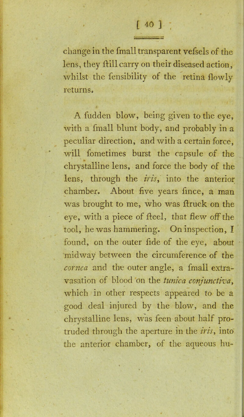 change in the fmall transparent vefsels of the lens, they ftill carry on their diseased action, whilst the fensibility of the retina flowly returns. « A fudden blow, being given to the eye, with a fmall blunt body, and probably in a peculiar direction, and with a certain force, will fometimes burst the capsule of the to chrystalline lens, and force the body of the lens, through the iris, into the anterior chamber. About five years fince, a man was brought to me, who was ftruck on the eye, with a piece of heel, that flew off the tool, he was hammering. On inspection, I found, on the outer fide of the eye, about midway between the circumference of the cornea and the outer angle, a fmall extra- vasation of blood on the tunica conjunctiva, which in other respects appeared to be a good deal injured by the blow, and the chrystalline lens, was feen about half pro- truded through the aperture in the iris, into the anterior chamber, of the aqueous hu-