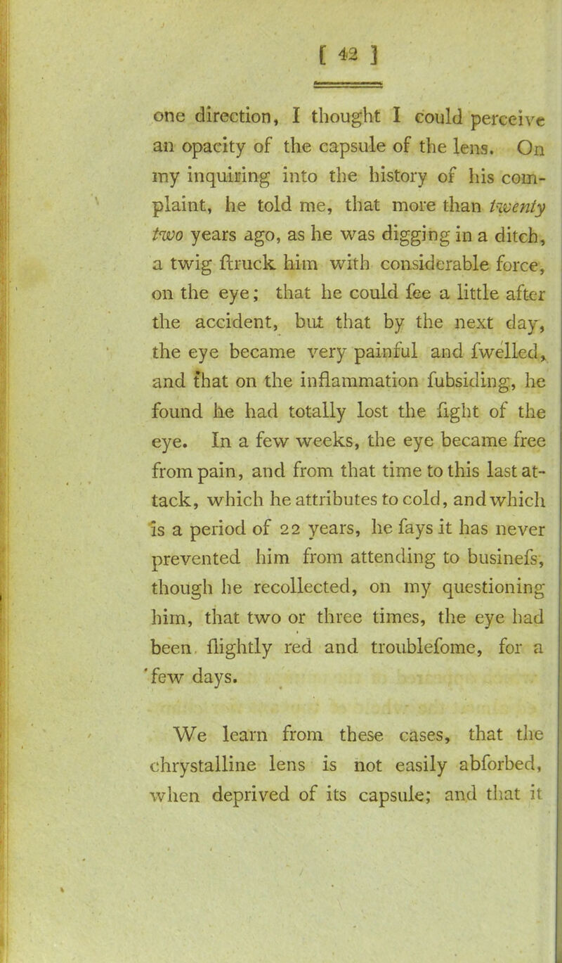 one direction, I thought I could perceive an opacity of the capsule of the lens. On my inquiring into the history of his com- plaint, he told me, that more than twenty two years ago, as he was digging in a ditch, a twig ftruck him with considerable force, on the eye; that he could fee a little after the accident, but that by the next day, the eye became very painful and fwelled, and that on the inflammation fubsiding, he found he had totally lost the fight of the eye. In a few weeks, the eye became free from pain, and from that time to this last at- tack, which he attributes to cold, and which is a period of 22 years, he fays it has never prevented him from attending to businefs, though he recollected, on my questioning him, that two or three times, the eye had been (lightly red and troublefome, for a 'few days. We learn from these cases, that the chrystalline lens is not easily abforbed, when deprived of its capsule; and that it j