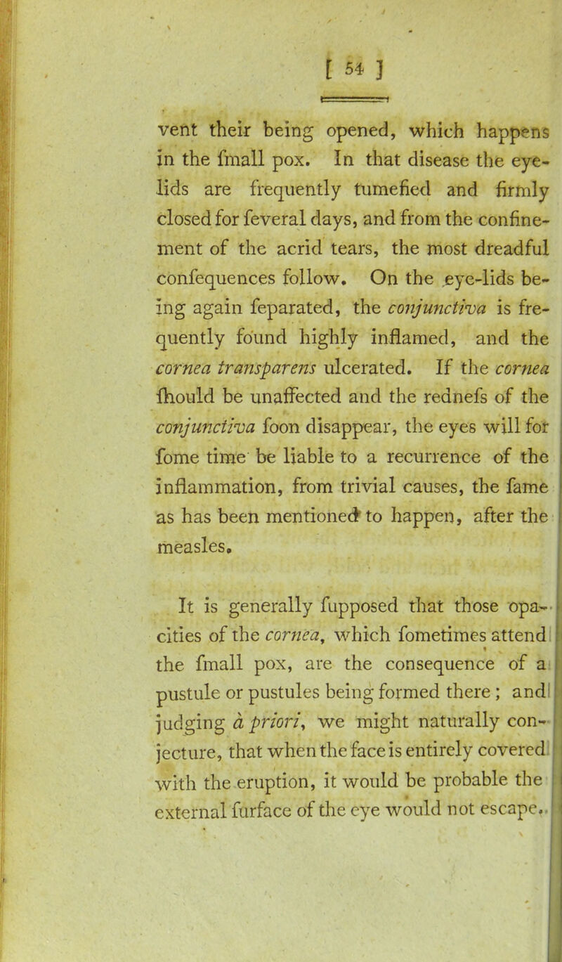 vent their being opened, which happens in the fmall pox. In that disease the eye- lids are frequently tumefied and firmly closed for feveral days, and from the confine- ment of the acrid tears, the most dreadful confequences follow. On the eye-lids be- ing again feparated, the conjunctiva is fre- quently found highly inflamed, and the cornea transparent ulcerated. If the cornea fhould be unaffected and the rednefs of the conjunctiva foon disappear, the eyes will for ; fome time be liable to a recurrence of the inflammation, from trivial causes, the fame as has been mentioned to happen, after the measles. It is generally fupposed that those opa- cities of the cornea, which fometimes attend the fmall pox, are the consequence of a pustule or pustules being formed there ; and judging ci priori, we might naturally con- jecture, that when the face is entirely covered with the eruption, it would be probable the external furface of the eye would not escape.- 1