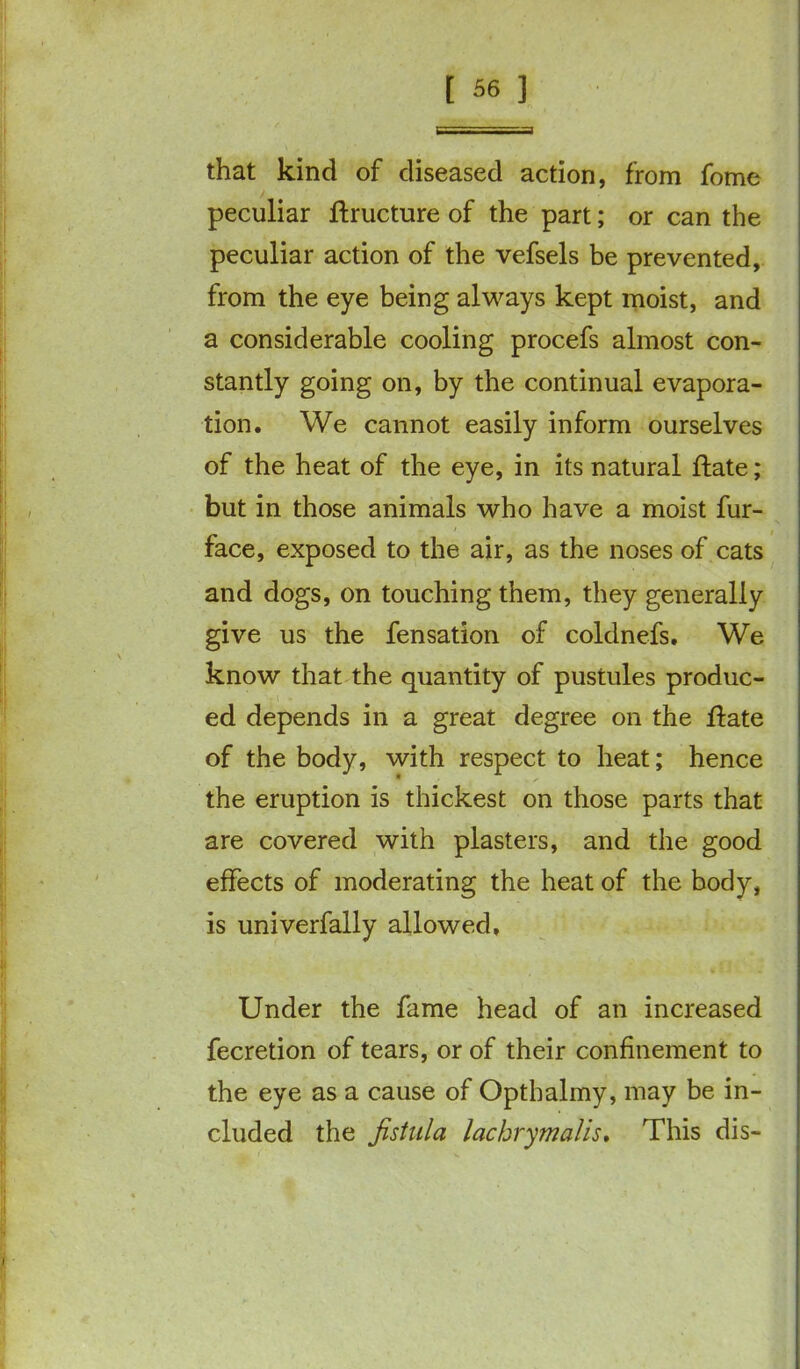that kind of diseased action, from fome peculiar ftructure of the part; or can the peculiar action of the vefsels be prevented, from the eye being always kept moist, and a considerable cooling procefs almost con- stantly going on, by the continual evapora- tion. We cannot easily inform ourselves of the heat of the eye, in its natural Hate; but in those animals who have a moist fur- face, exposed to the air, as the noses of cats and dogs, on touching them, they generally give us the fensation of coldnefs. We know that the quantity of pustules produc- ed depends in a great degree on the Hate of the body, with respect to heat; hence the eruption is thickest on those parts that are covered with plasters, and the good effects of moderating the heat of the body, is univerfally allowed. Under the fame head of an increased fecretion of tears, or of their confinement to the eye as a cause of Opthalmy, may be in- cluded the fistula lachrymalis. This dis-