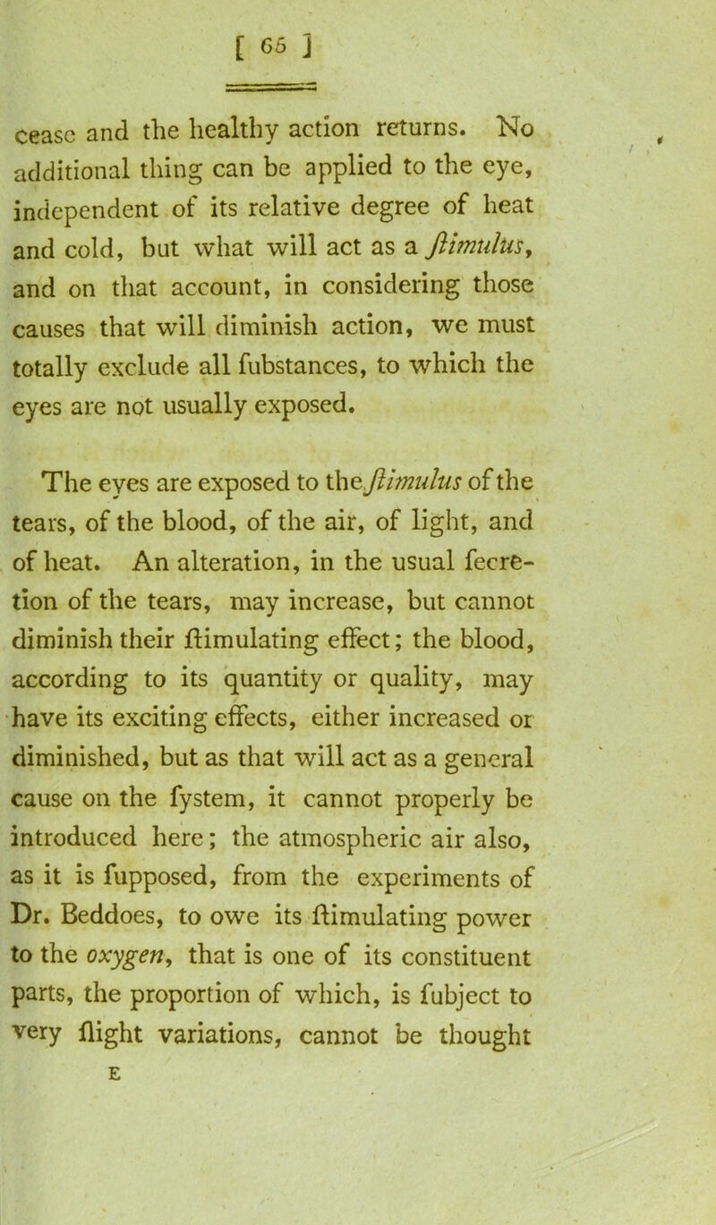 cease and the healthy action returns. No additional thing can be applied to the eye, independent of its relative degree of heat and cold, but what will act as a Jlmulus, and on that account, in considering those causes that will diminish action, we must totally exclude all fubstances, to which the eyes are not usually exposed. The eyes are exposed to th zftimulus of the tears, of the blood, of the air, of light, and of heat. An alteration, in the usual fecre- tion of the tears, may increase, but cannot diminish their Simulating effect; the blood, according to its quantity or quality, may have its exciting effects, either increased or diminished, but as that will act as a general cause on the fystem, it cannot properly be introduced here; the atmospheric air also, as it is fupposed, from the experiments of Dr. Beddoes, to owe its Simulating power to the oxygen, that is one of its constituent parts, the proportion of which, is fubject to very flight variations, cannot be thought E