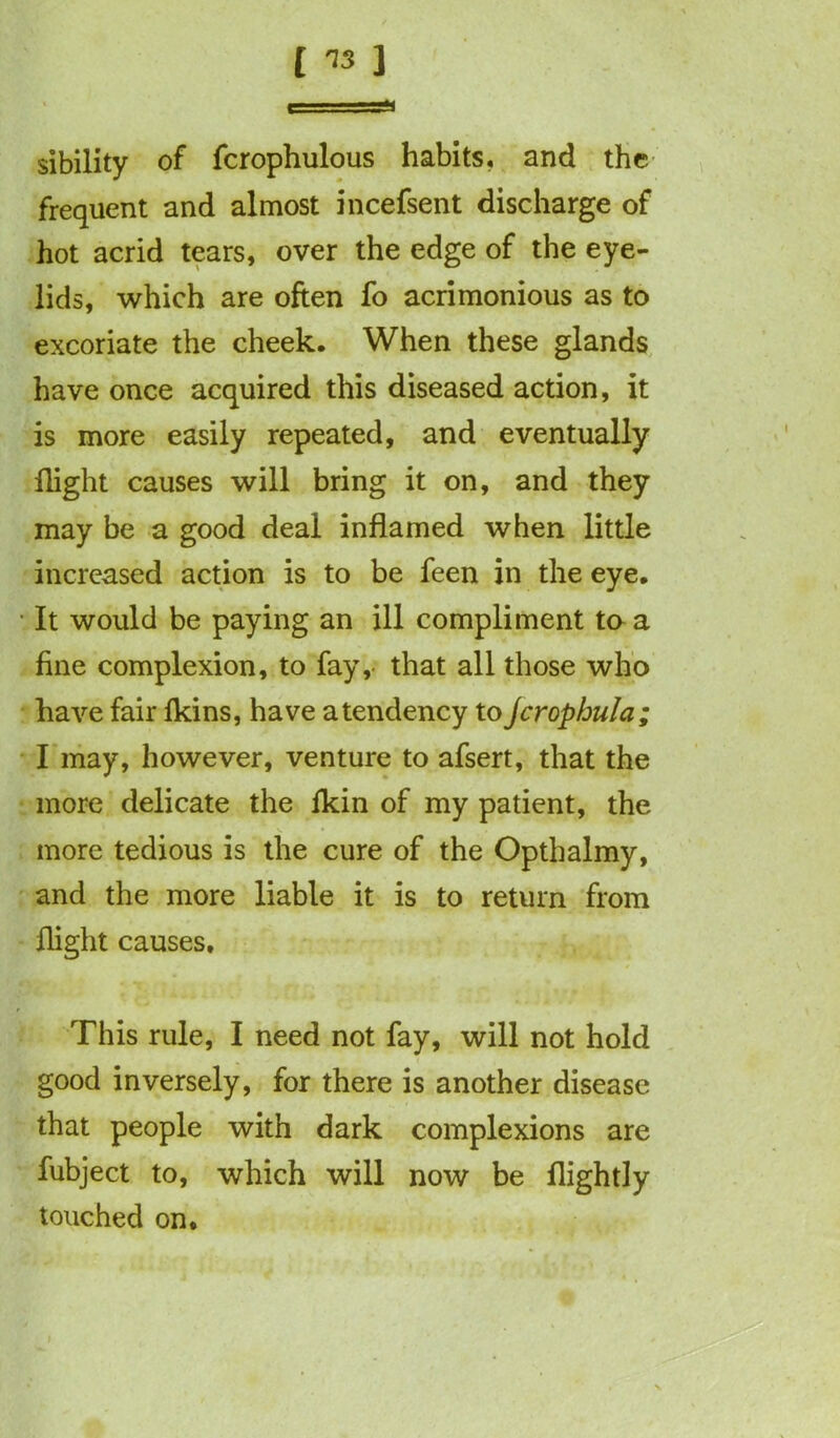 sibility of fcrophulous habits* and the frequent and almost incefsent discharge of hot acrid tears, over the edge of the eye- lids, which are often fo acrimonious as to excoriate the cheek. When these glands have once acquired this diseased action, it is more easily repeated, and eventually flight causes will bring it on, and they may be a good deal inflamed when little increased action is to be feen in the eye. It would be paying an ill compliment to a fine complexion, to fay, that all those who have fair fkins, have a tendency to Jcrophula; I may, however, venture to afsert, that the more delicate the fkin of my patient, the more tedious is the cure of the Opthalmy, and the more liable it is to return from flight causes. This rule, I need not fay, will not hold good inversely, for there is another disease that people with dark complexions are fubject to, which will now be flightly touched on.