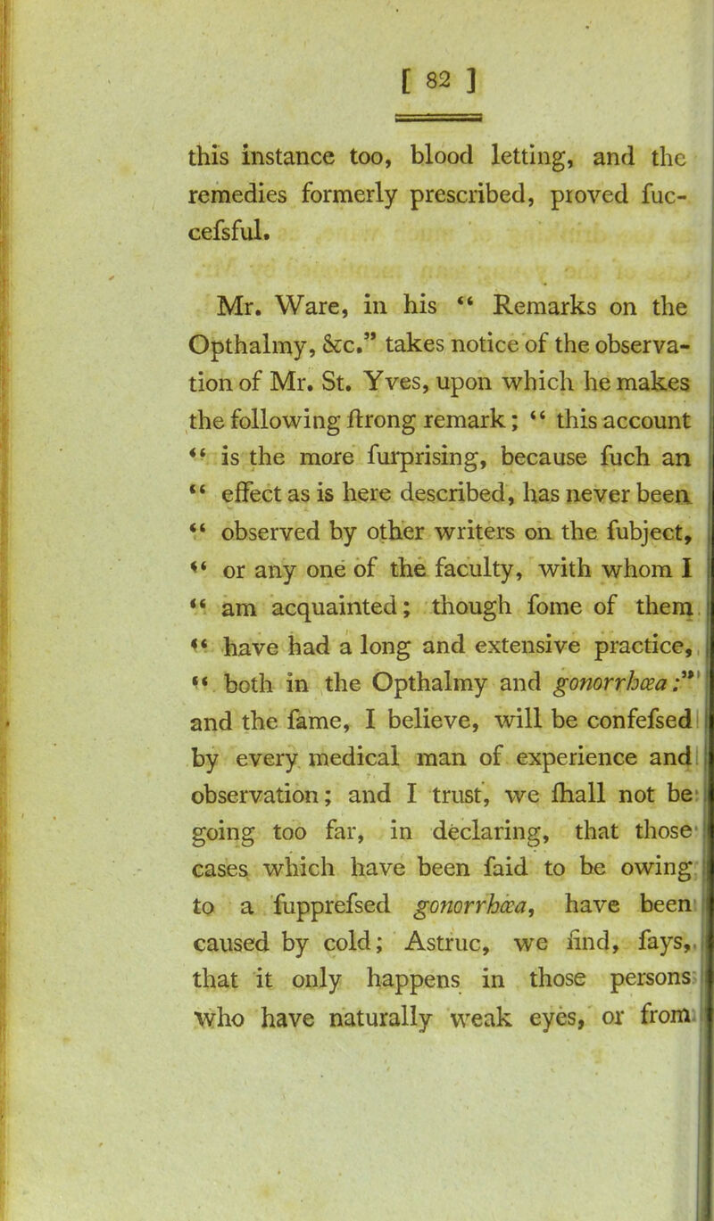 this instance too, blood letting, and the remedies formerly prescribed, proved fuc- cefsful. Mr. Ware, in his “ Remarks on the Opthalmy, &c.” takes notice of the observa- tion of Mr. St. Yves, upon which he makes the following ftrong remark; “ this account “ is the more furprising, because fuch an “ effect as is here described, has never been “ observed by other writers on the fubject, or any one of the faculty, with whom I <s am acquainted; though fome of them ' «« have had a long and extensive practice, j “ both in the Opthalmy and gonorrhoea ;** and the fame, I believe, will be confefsed i by every medical man of experience and I observation; and I trust, we fhall not be going too far, in declaring, that those cases which have been faid to be owing to a fupprefsed gonorrhoea, have been caused by cold; Astruc, we find, fays,, that it only happens in those persons who have naturally weak eyes, or from