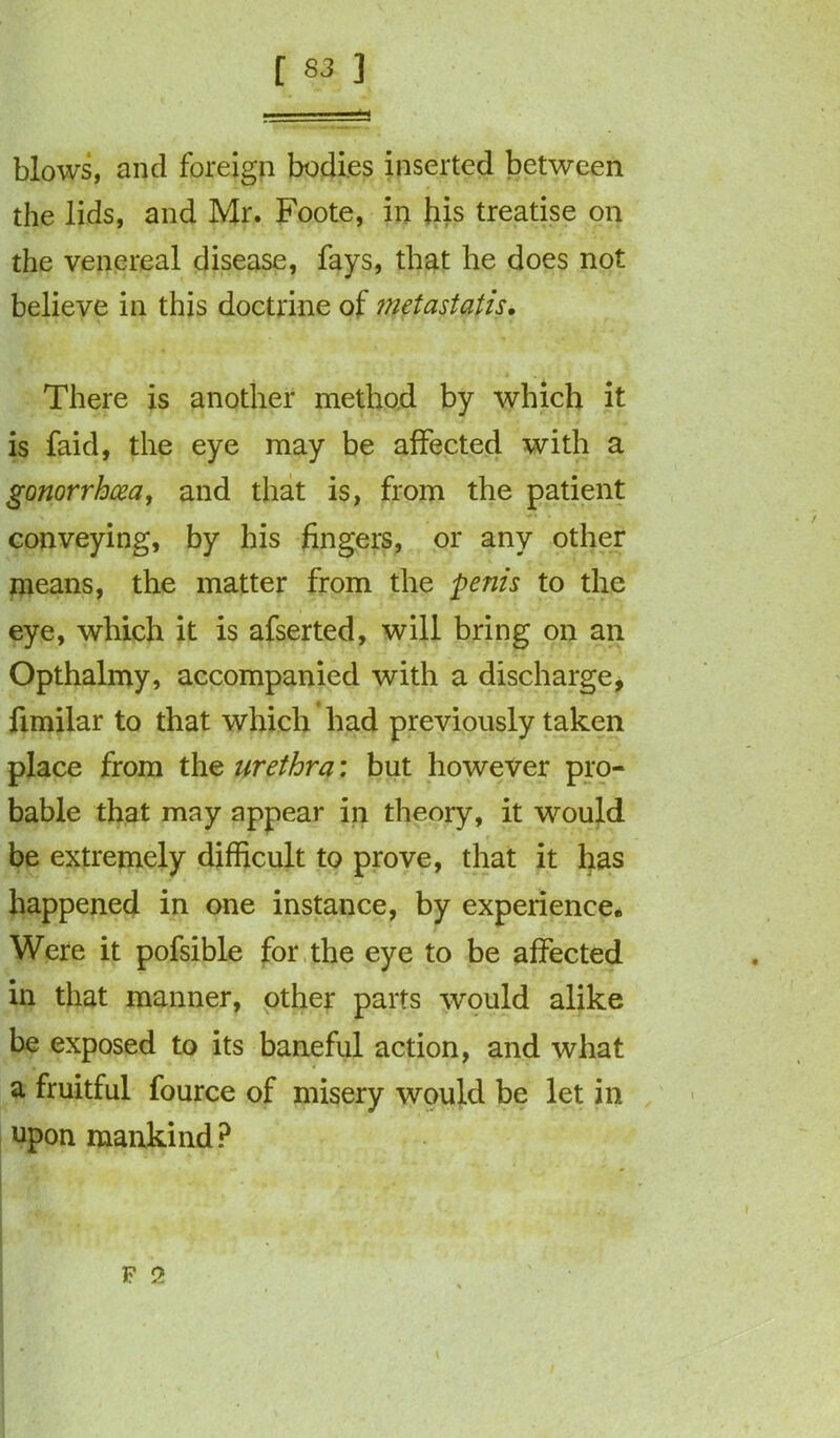 blows, and foreign bodies inserted between the lids, and Mr. Foote, in his treatise on the venereal disease, fays, that he does not believe in this doctrine of metastatis. - , t .. ' There is another method by which it is faid, the eye may be affected with a gonorrhoea, and that is, from the patient conveying, by his fingers, or any other means, the matter from the penis to the eye, which it is afserted, will bring on an Opthalmy, accompanied with a discharge, fimilar to that which had previously taken place from the urethra: but however pro- bable that may appear in theory, it would be extremely difficult to prove, that it has happened in one instance, by experience. Were it pofsible for the eye to be affected in that manner, other parts would alike be exposed to its baneful action, and what a fruitful fource of misery would be let in upon mankind ?