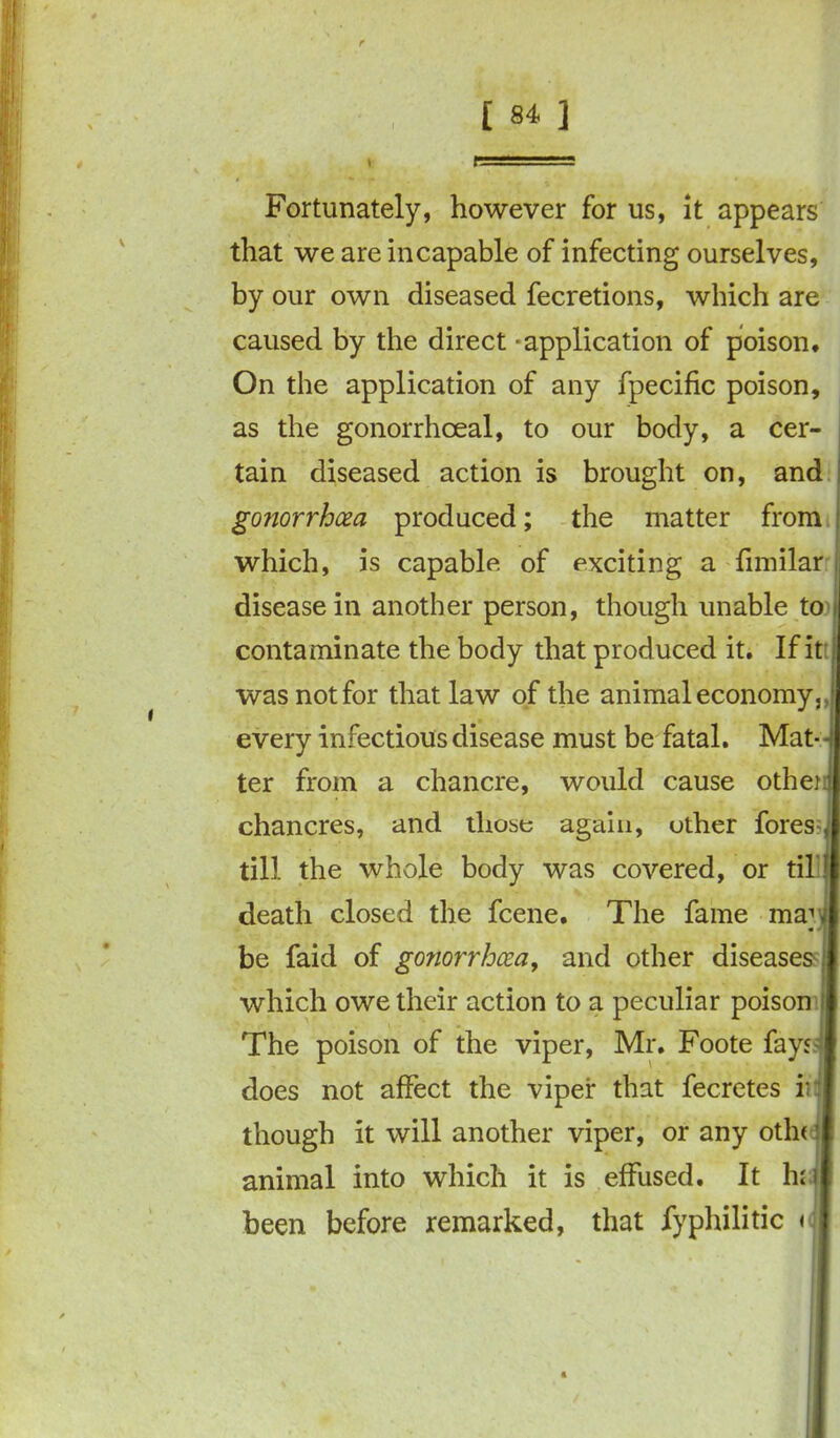 Fortunately, however for us, it appears that we are incapable of infecting ourselves, by our own diseased fecretions, which are caused by the direct - application of poison. On the application of any fpecific poison, as the gonorrhoeal, to our body, a cer- tain diseased action is brought on, and gonorrhoea produced; the matter from which, is capable of exciting a fimilar disease in another person, though unable to contaminate the body that produced it. If it was not for that law of the animal economy, every infectious disease must be fatal. Mat- ter from a chancre, would cause othen chancres, and those again, other fores till the whole body was covered, or til death closed the fcene. The fame ma; be faid of gonorrhoea, and other diseases which owe their action to a peculiar poison The poison of the viper, Mr. Foote fays does not affect the viper that fecretes ii though it will another viper, or any otln animal into which it is effused. It haj been before remarked, that iyphilitic <