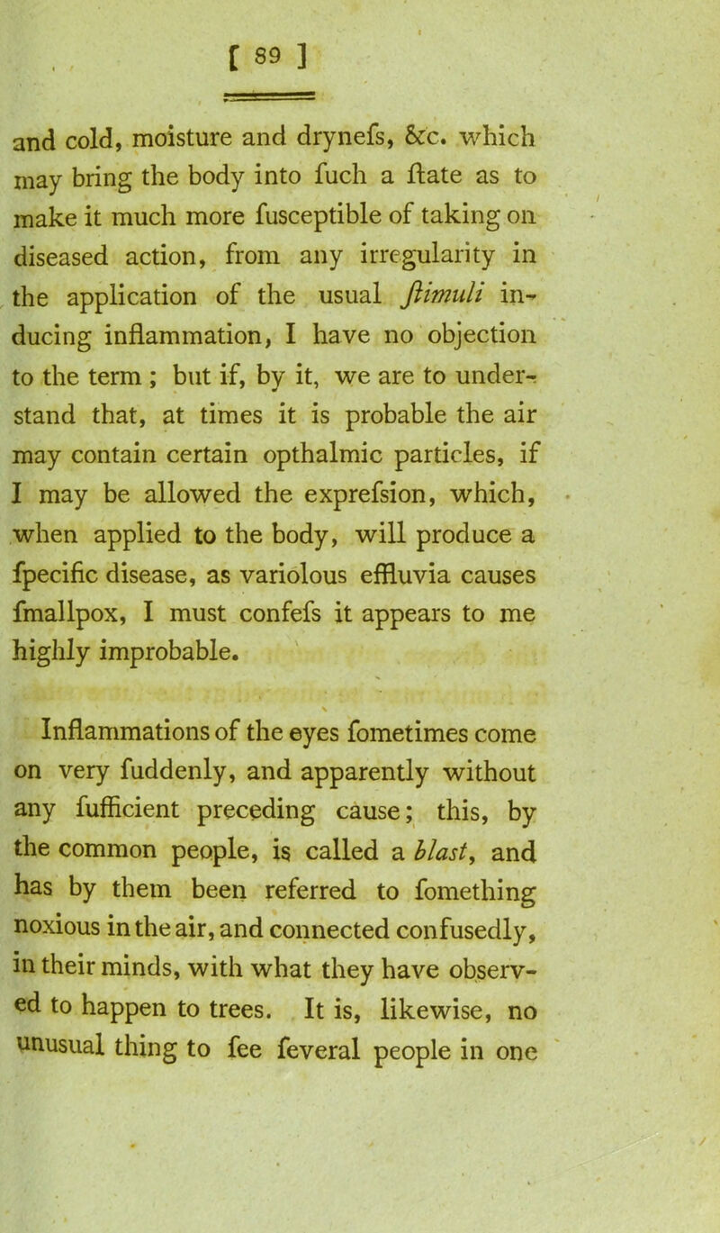 [ 39 ] and cold, moisture and drynefs, &c. which may bring the body into fuch a flate as to make it much more fusceptible of taking on diseased action, from any irregularity in the application of the usual fiimuli in- ducing inflammation, I have no objection to the term ; but if, by it, we are to under- stand that, at times it is probable the air may contain certain opthalmic particles, if I may be allowed the exprefsion, which, when applied to the body, will produce a fpecific disease, as variolous effluvia causes fmallpox, I must confefs it appears to me highly improbable. \ Inflammations of the eyes fometimes come on very fuddenly, and apparently without any fufficient preceding cause; this, by the common people, is called a blast, and has by them been referred to fomething noxious in the air, and connected confusedly, in their minds, with what they have observ- ed to happen to trees. It is, likewise, no unusual thing to fee feveral people in one