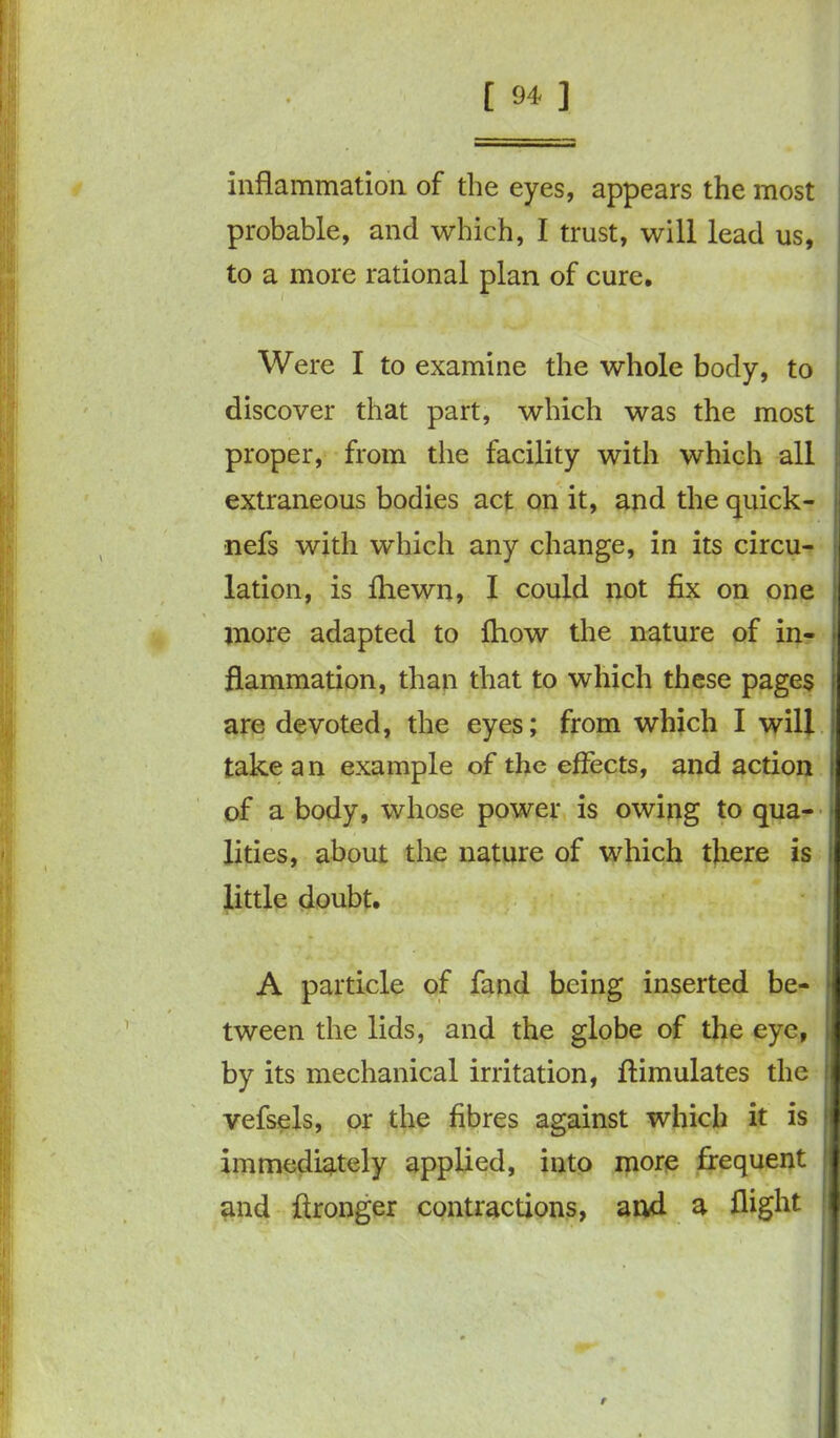 inflammation of the eyes, appears the most probable, and which, I trust, will lead us, to a more rational plan of cure. Were I to examine the whole body, to discover that part, which was the most proper, from the facility with which all extraneous bodies act on it, and the quick- nefs with which any change, in its circu- lation, is fhewn, I could not fix on one more adapted to fhow the nature of in- flammation, than that to which these pages are devoted, the eyes; from which I will take an example of the effects, and action of a body, whose power is owing to qua- lities, about the nature of which there is little doubt. A particle of fand being inserted be- tween the lids, and the globe of the eye, by its mechanical irritation, ffimulates the vefsels, or the fibres against which it is immediately applied, into more frequent and flronger contractions, and a flight