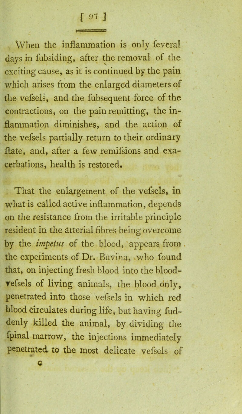 f 91 J When the inflammation is only feveral days m fubsiding, after the removal of the exciting cause, as it is continued by the pain which arises from the enlarged diameters of the vefsels, and the fubsequent force of the contractions, on the pain remitting, the in- flammation diminishes, and the action of the vefsels partially return to their ordinary ftate, and, after a few remifsions and exa- cerbations, health is restored. That the enlargement of the vefsels, in what is called active inflammation, depends on the resistance from the irritable principle resident in the arterial fibres being overcome by the impetus of the blood, appears from. the experiments of Dr. Buvina, .who found that, on injecting fresh blood into the blood- vefsels of living animals, the blood only, penetrated into those vefsels in which red blood circulates during life, but having fud- denly killed the animal, by dividing the fpinal marrow, the injections immediately penetrated to the most delicate vefsels of * c