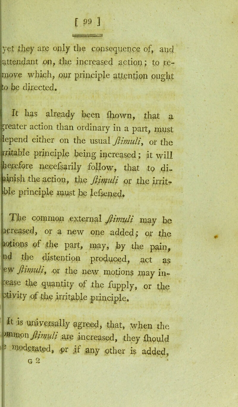 yet they are only the consequence of, and [attendant on, the increased action; to re- pnove which, our principle attention ought to be directed. It has already been fhown, that a greater action than ordinary in a part, must depend either on the usual JUmuli, or the rritable principle being increased; it will herefore necefsarily follow, that to di- ainish the action, the ftimuli or the irrit- ible principle must be lefsened* The common external ftimuli may be acreased, or a new one added; or the motions of the part, may, by the pain, ud the distention produced, act as w ftimuli, or the new motions may in- ease the quantity of the fupply, or the ivity of tho irritable principle. 'It is universally agreed, that, when the rimonyHmuli are increased, they Jthould moderated, pr jf any other is added, G 2