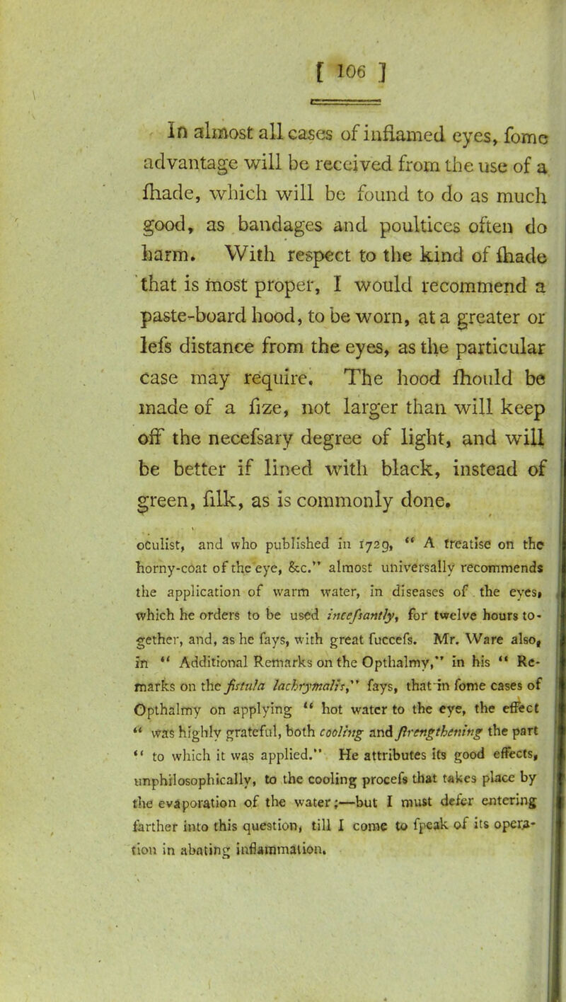 In almost all cases of inflamed eyes, fome advantage will be received from the use of a ihade, which will be found to do as much good, as bandages and poultices often do harm. With respect to the kind of ftiade that is most proper, I would recommend a paste-board hood, to be worn, at a greater or lefs distance from the eyes, as the particular case may require. The hood fhould be made of a fize, not larger than will keep off the necefsary degree of light, and will be better if lined with black, instead of green, fllk, as is commonly done. i, , . oculist, and who published in 1729, “ A treatise on the horny-coat of the eye, &c.” almost universally recommends the application of warm water, in diseases of the eyes, which he orders to be used incefsantly, for twelve hours to- gether, and, as he fays, with great fuccefs. Mr. Ware also, in “ Additional Remarks on the Opthalmy,” in his “ Re- marks on the fistula lachrymal}*, fays, thatin fome cases of Opthalmy on applying “ hot water to the eye, the effect “ was highly grateful, both cooling and flrcngthening the part “ to which it was applied.” He attributes its good effects, unphilosophicallv, to the cooling procefs that takes place by the evaporation of the water;—but I must defer entering farther into this question, till I come to fpeak of its opera- tion in abating inflammation.