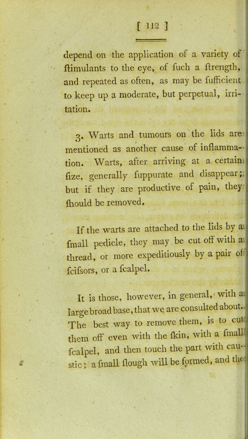 depend on the application of a variety of ftimulants to the eye, of fuch a ftrength, and repeated as often, as may be fufficient to keep up a moderate, but perpetual, irri- tation. 3. Warts and tumours on the lids are mentioned as another cause of inflamma- tion. Warts, after arriving at a. certain fize, generally fuppurate and disappear; but if they are productive of pain, they | fliould be removed. If the warts are attached to the lids by a fmall pedicle, they may be cut off with a | thread, or more expeditiously by a pair of fcifsors, or a fcalpel. It is those, however, in general,'with a large broad base, that we are consulted about, j The best way to remove them, is to cut them off even with the {kin, with a fmall fcalpel, and then touch the part with cau- stic ; a fmall flough will be formed, and the