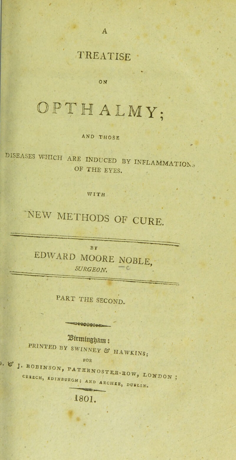 / treatise ON OPTH ALM Y; and THOSE diseases WHICH are induced by inflammationo OF THE EYES. WITH NEW METHODS OF CURE. EDWARD MOORE SURGEON. noble, —c part the second. PRINTED by SWINNEY ©■ HAWKINS; >. FOR J- “OBINSON, P«.lllwtu „„, ,ow’ l0«“; C1UR> Dublin. 1801.