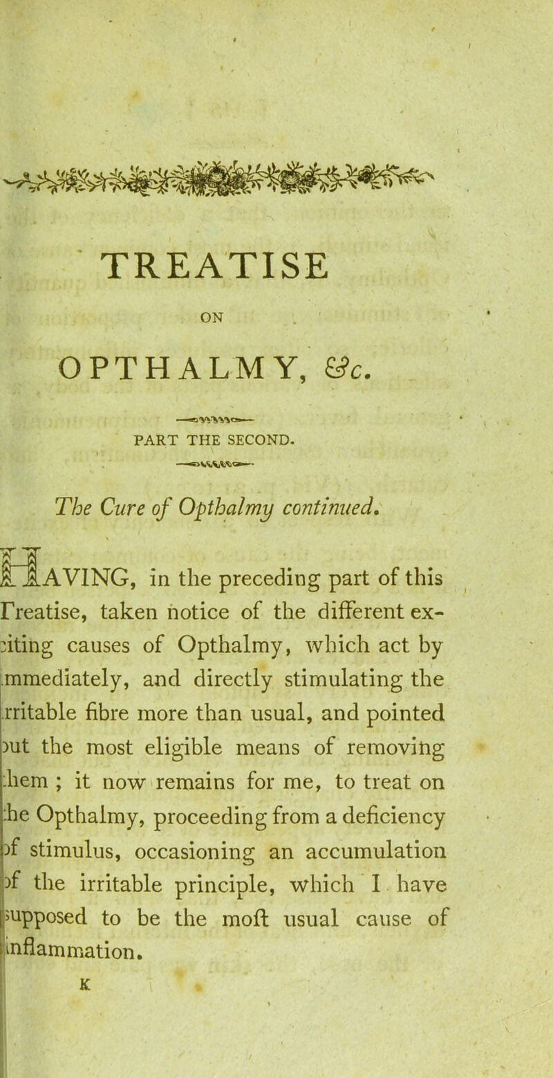 TREATISE ON OPTHALMY, &c. —•iW'SMa— PART THE SECOND. i V ' The Cure of Opthalmy continued, O.AVING, in the preceding part of this rreatise, taken notice of the different ex- iting causes of Opthalmy, which act by mmediately, and directly stimulating the rritable fibre more than usual, and pointed iut the most eligible means of removing .hem ; it now remains for me, to treat on die Opthalmy, proceeding from a deficiency )f stimulus, occasioning an accumulation if the irritable principle, which I have supposed to be the moft usual cause of inflammation.