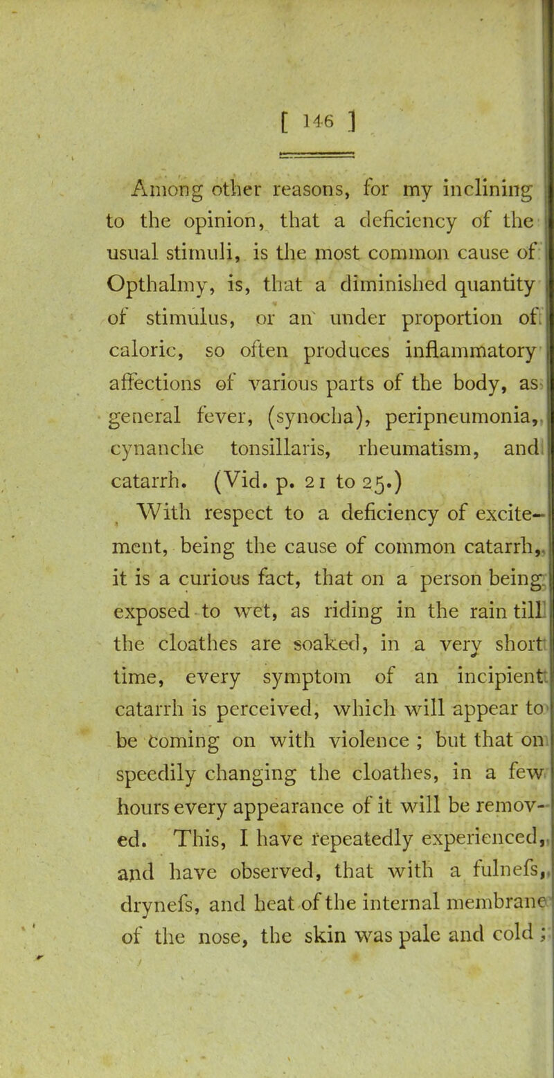 Among other reasons, for my inclining to the opinion, that a deficiency of the usual stimuli, is the most common cause of Opthalmy, is, that a diminished quantity of stimulus, or an under proportion ofi caloric, so often produces inflammatory j affections of various parts of the body, as general fever, (synocha), peripneumonia, cynanche tonsillaris, rheumatism, and catarrh. (Vid. p. 21 to 25.) With respect to a deficiency of excite- ment, being the cause of common catarrh,, it is a curious fact, that on a person being, exposed to wet, as riding in the rain till the cloathes are soaked, in a verv short time, every symptom of an incipient catarrh is perceived, which will appear to be Coming on with violence ; but that on speedily changing the cloathes, in a few hours every appearance of it will be remov- ed. This, I have repeatedly experienced, and have observed, that with a fulnefs,, drynefs, and heat of the internal membrane of the nose, the skin was pale and cold ;