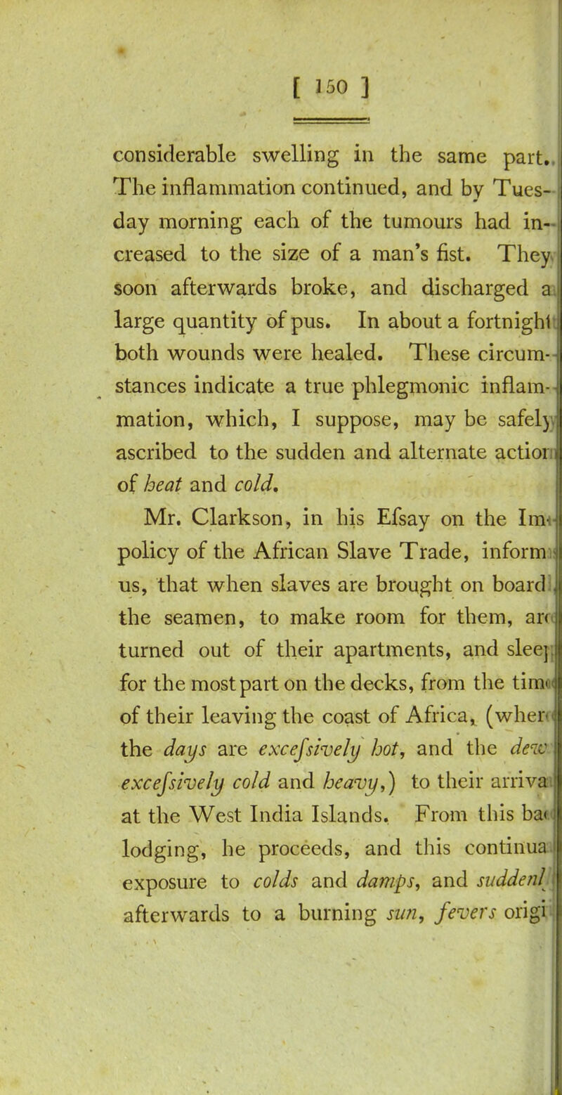 [ *50 ] considerable swelling in the same part. The inflammation continued, and by Tues- day morning each of the tumours had in- creased to the size of a man’s fist. They soon afterwards broke, and discharged a large quantity of pus. In about a fortnight both wounds were healed. These circum- stances indicate a true phlegmonic inflam- ■ mation, which, I suppose, may be safel) ascribed to the sudden and alternate actior of heat and cold. Mr. Clarkson, in his Efsay on the Iim policy of the African Slave Trade, inform us, that when slaves are brought on board the seamen, to make room for them, ar< turned out of their apartments, and sleej for the most part on the decks, from the timo of their leaving the coast of Africa, (wher the days are excefsively hot, and the dew excessively cold and heavy,) to their arriva at the West India Islands. From this ba< lodging, he proceeds, and this continua exposure to colds and damps, and suddenl afterwards to a burning sun, fevers origi ■ i