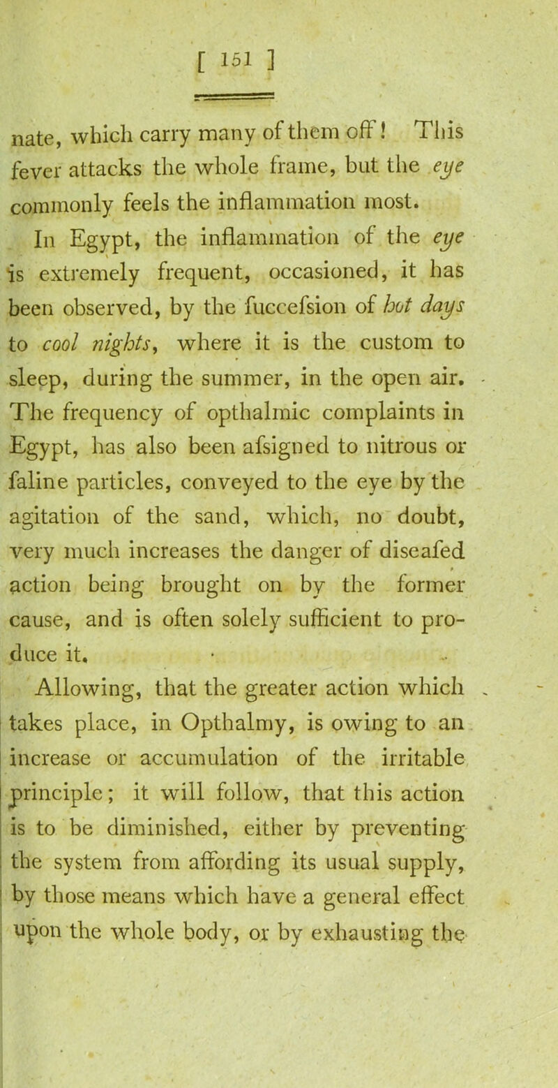 nate, which carry many of them oft ! This fever attacks the whole frame, but the eye commonly feels the inflammation most. In Egypt, the inflammation of the eye \ is extremely frequent, occasioned, it has been observed, by the fuccefsion of hot days to cool nights, where it is the custom to sleep, during the summer, in the open air. The frequency of opthalmic complaints in Egypt, has also been afsigned to nitrous or faline particles, conveyed to the eye by the agitation of the sand, which, no doubt, very much increases the danger of diseafed action being brought on by the former cause, and is often solely sufficient to pro- duce it. Allowing, that the greater action which takes place, in Opthalmy, is owing to an increase or accumulation of the irritable principle; it will follow, that this action is to be diminished, either by preventing : the system from affording its usual supply, 1 by those means which have a general effect upon the whole body, or by exhausting the