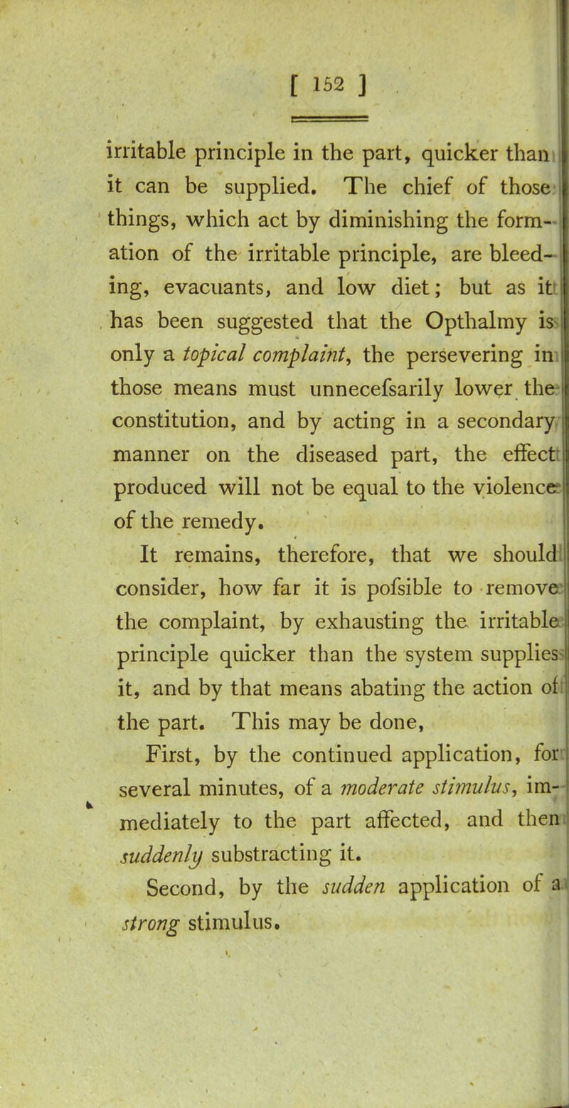 irritable principle in the part, quicker than it can be supplied. The chief of those things, which act by diminishing the form- ation of the irritable principle, are bleed- ing, evacuants, and low diet; but as it has been suggested that the Opthalmy is only a topical complaint, the persevering in those means must unnecefsarily lower the ' constitution, and by acting in a secondary j manner on the diseased part, the effect : produced will not be equal to the violence of the remedy. It remains, therefore, that we should • * / consider, how far it is pofsible to remove the complaint, by exhausting the irritable principle quicker than the system supplies it, and by that means abating the action of the part. This may be done, First, by the continued application, for several minutes, of a moderate stimulus, im- mediately to the part affected, and then suddenly substracting it. Second, by the sudden application of a strong stimulus.